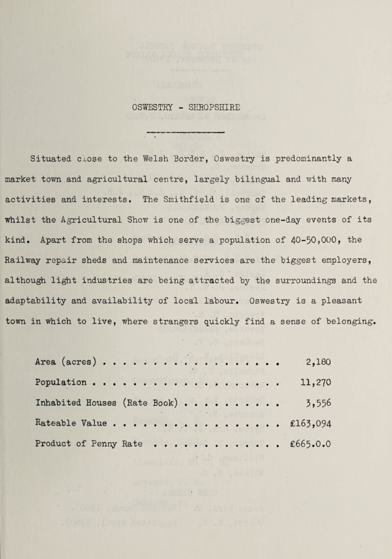 OSWESTRY - SEROPSHIRE Situated ciose to the Welsh Border, Oswestry is predominantly a market town and agricultural centre, largely bilingual and with many activities and interests. The Smithfield is one of the leading markets, whilst the Agricultural Show is one of the biggest one-day events of its kind. Apart from the shops which serve a population of 40-50jOOO, the Railway repair sheds and maintenance services are the biggest employers, although li^t industries are being attracted by the surroundings and the adaptability and availability of local labour. Oswestry is a pleasant town in which to live, where strangers quickly find a sense of belonging. Area (acres). 2,180 Population . 11,270 Inhabited Houses (Rate Book) .......... 5>556 Rateable Value .. £163»094 Product of Penny Rate . £665*0.0