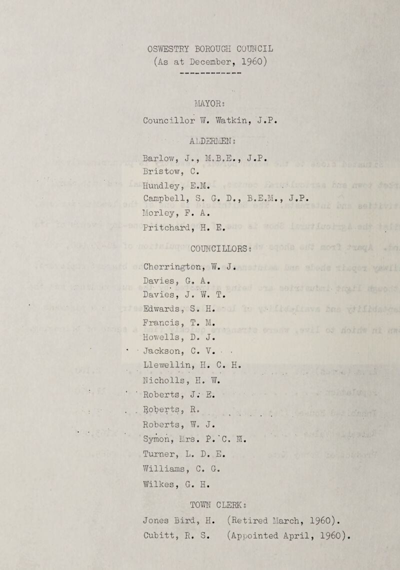 OSWESTRY BOROUGH COITJCIL (As at Becember, I96O) tlAYORs Councillor W. Watkin, J.P. ALDERlcElh BarloY/, Jo, MoB.E., J.P. Bristov/, C. Hundley, E.M. Campbell, S. G. B., B.E.M., J.P. I.iorley, F. A. Pritchard, H. E. COUNCILLORSs Cherrington, Yf. J. Bavies, G, A. Bavies, J. W. T. EdYirards, S. H. ' Francis, T. M. HoYjells, B. J. Jackson, C. V. ■ • Llewellin, H. C. H. Nicholls, H. W. Roberts, J; E. Roberts, R. Roberts, W. J. Symon, Ers. P,C. M. Turner, L. B. E. WTilliams, C. G. Vfilkes, G. H. TOVm CLERICS Jones Bird, H. (Retired March, I96O). Cubitt, R, S. (Appointed April, I96O).