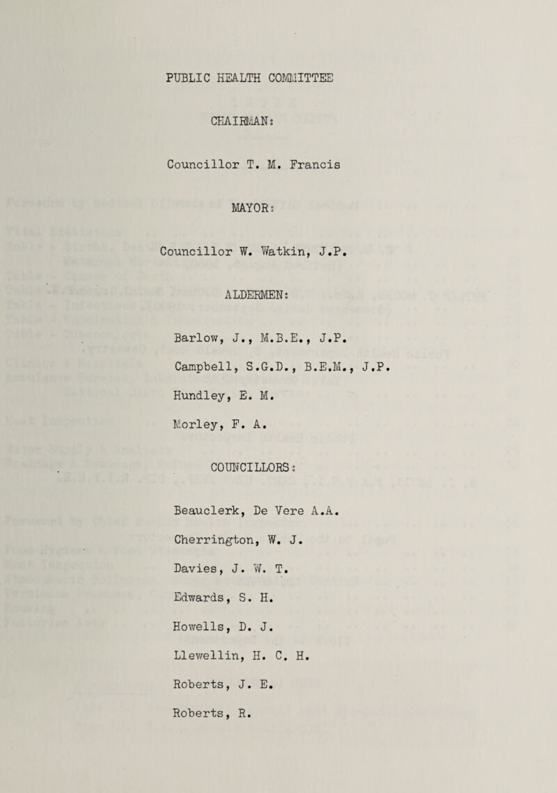 PUBLIC HEALTH COMJITTEE CHAim'iANs Councillor T. M. Francis mYORs Councillor W. Watkin, J.P. ALDERMENS Barlow, J., M.B.E., J.P. Campbell, S.G.D., B.E.M., J.P. Hundley, E. M. Morley, F. A. COUNCILLORSs Beauclerk, De Vere A.A. Cherrington, W. J. Davies, J. W. T. Edwards, S. H. Howells, D. J. Llewellin, H. C. H. Roberts, J. E. Roberts, R
