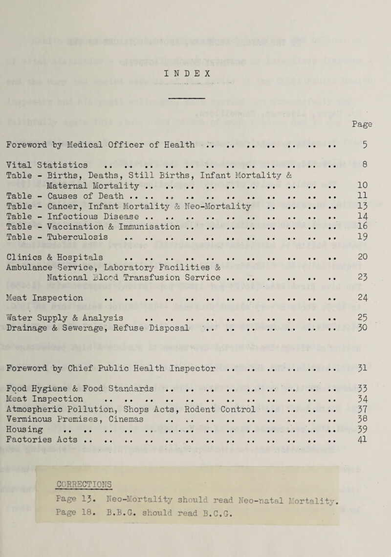 INDEX Page Foreword by Medical Officer of Health .. .. 5 Vital Statistics .. 8 Table - Births, Deaths, Still Births, Infant Mortality & Maternal Mortality. .. .. . 10 Table - Causes of Death. 11 Table - Cancer, Infant Mortality & Neo-Mortality . 15 Table - Infectious Disease. 14 Table - Vaccination & Immunisation. 16 Table - Tuberculosis . .. . 19 Clinics & Hospitals . 20 Ambulance Service, Laboratory Facilities & National Bleed Transfusion Service .. .. .. 2J> Meat Inspection . 24 Water Supply & Analysis . .. .. 25 Drainage & Sewerage, Refuse Disposal '. c. 30 Foreword by Chief Public Health Inspector .. .. .. .. 31 Food Hygiene & Food Standards.> . .■ .» .. .. 33 Meat Inspection .. .... .. 34 Atmospheric Pollution, Shops Acts, Rodent Control . 37 Verminous Premdses, Cinemas . .. 38 Housing . V. .. 39 Factories Acts. 41 CORRECTIONS Page 13. Neo-Mortality should read Neo-natal Mortality. Page 18. B.B.G. should read B.C.G.