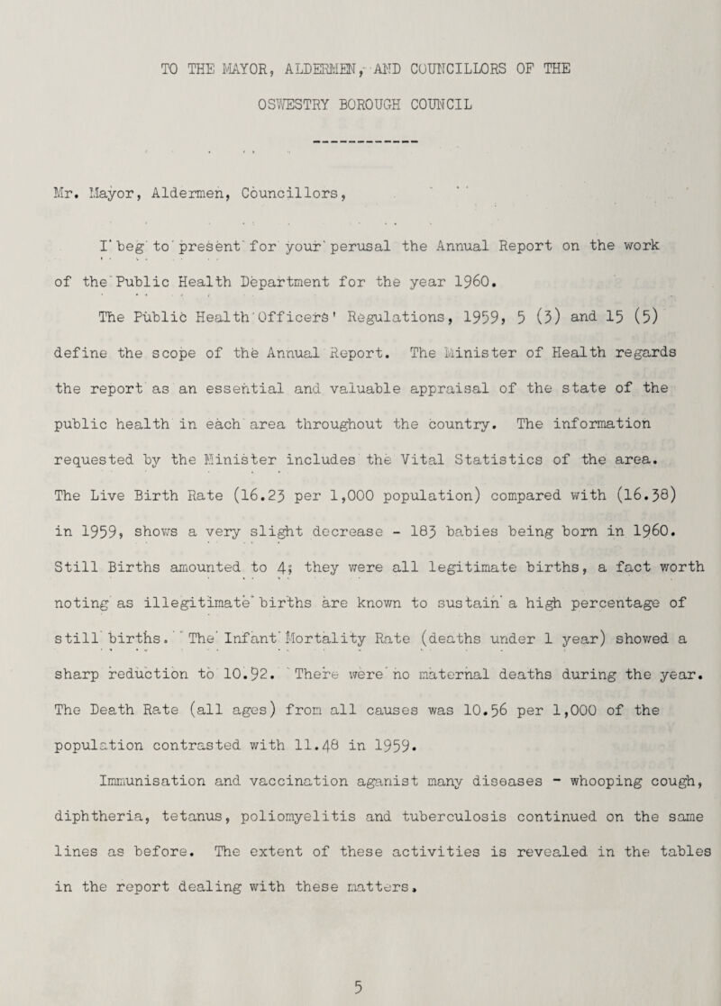 TO THE I''IAYOR, ALDERI^IEN ,- AND CUUHCILLORS OF THE OSYffiSTRY BOROUGH COUIYCIL Mr. Mayor, Aldermen, Councillors, . ' Beg'to'present'for your'perusal the Annual Report on the work of the“Pu'blic Health Department for the year I960. The Pu'blic Health-Officers' Regulations, 1959) 5 (5) 15 (5) define the scope of the Annual Report. The Minister of Health regards the report as an essential and valua'ble appraisal of the state of the pu'blic health in each' area throughout the country. The information requested by the Minister includes the Vital Statistics of the area. The Live Birth Rate (16.25 pei* 1,000 population) compared with (16.38) in 1959) shov/s a very slight decrease - 183 babies being born in i960. Still Births amounted to 4) they were all legitimate births, a fact v/orth noting as illegitimate’births are known to sustain a high percentage of still births 0  The'Infant'Mortality Rate (deaths under 1 year) shov/ed a sharp reduction to 10.92. There were'ho maternal deaths during the year. The Death Rate (all ages) from all causes was 10.56 per 1,000 of the population contrasted with 11.48 iu 1959* Inmiunisation and vaccination aganist many diseases - whooping cough, diphtheria, tetanus, poliomyelitis and tuberculosis continued on the same lines as before. The extent of these activities is revealed in the tables in the report dealing with these matters.