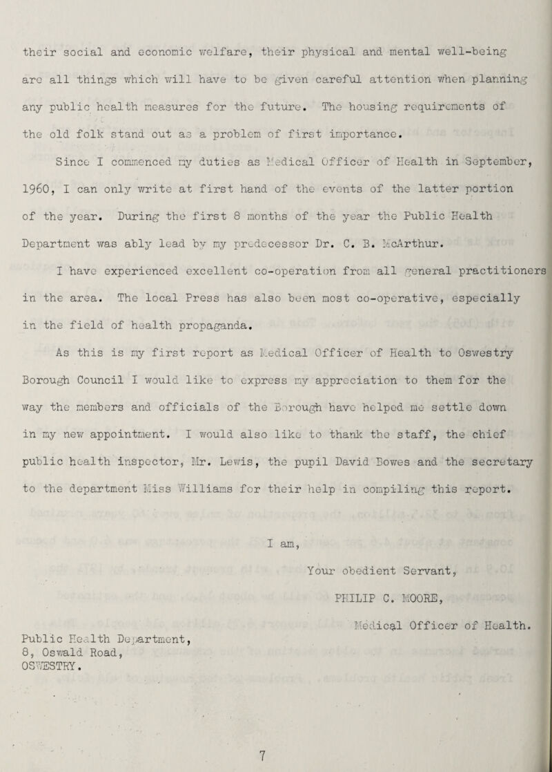 their social and economic welfare, their physical and mental well-heing are all things which will have to be given careful attention when planning any public health measures for the future. The housing requirements of the old folk stand out as a problem of first importance. Since I commenced my duties' as Medical Officer of Health in September, i960, I can only v/rite at first hand of the events of the latter portion of the year. During the first 8 months of the year the Public Health Department was ably lead by my predecessor Dr. C, B. McArthur. I have experienced excellent co-operation from all general practitioners in the area. The local Press has also been most co-operative, especially in the field of health propaganda. As this is my first report as Medical Officer of Health to Oswestry Borough Council I would like to express my appreciation to them for the way the members and officials of the Borough have helped me settle down in my new appointment, I would also like to thank the staff, the chief public health inspector, Hr. Lewis, the pupil David Bov/es and the secretary to the department Miss Williams for their help in compiling this report. I am, Your obedient Servant, PHILIP C. MOORE, Medics,! Officer of Health. Public Health Department, 8, Osv/ald Road, OS'VESTRY.