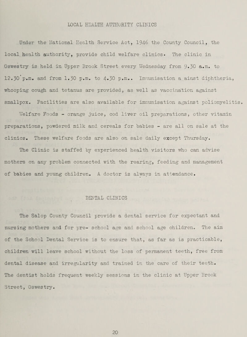 LOCAL ELALTH AUTHORITY CLINICS Under the National Health Service Act, 194^ the County Council, the local health authority, provide child welfare clinics. The clinic in Oswestry is held in Upper Brook Street every Wednesday from 9*30 a.m. to * 12.30 p.m. and from I.30 p.m. to 4*30 p.m.. Imnunisation a ainst diphtheria, T/hooping cough and tetanus are provided, as v/ell as vaccination against smallpox. Facilities are also available for immunisation against poliomyelitis, vVelfare Foods - orange juice, cod liver oil preparations, other vitamin preparations, powdered milk and cereals for babies - are all on sale at the clinics. These welfare foods are also on sale daily except Thursday. The Clinic is staffed by experienced health visitors who can advise mothers on any problem connected with the rearing, feeding and management of babies and young children. A doctor is always in attendance. % DEKTAL CLINICS The Salop County Council provide a dental service for expectant and nursing mothers and for pre- school age and school age children. The aim of the School Dental Service is to ensure that, as far as is practicable, children vrill leave school without the loss of permanent teeth, free from dental disease and irregularity and trained in the care of their teeth. The dentist holds frequent weekly sessions in the clinic at Upper Brook Street, Oswestry.