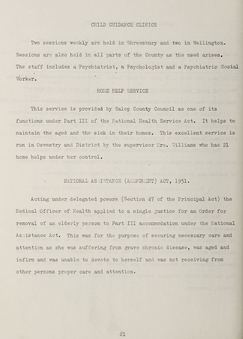 CHILD GUIDANCE CLINICS Tv/o sessions weekly are held in Shrewsbury and two in Wellington. Sessions are also held in all parts of the County as the need arises. The staff includes a Psychiatrist, a Psychologist and a Psychiatric Social Worker. HOliE HELP SERVICE This service is provided by Salop County Council as one of its functions under Part III of the National Health Service Act. It helps to maintain the aged and the sick in their homes. This excellent service is run in Osv/estry and District by the supervisor Llrs. V/illiams v/ho has 21 home helps under her control. NATIONAL AS-HSTMCE (AIuLNDLEI'IT) ACT, 1951. Acting under delegated powers (Section 47 of the Principal Act) the Medical Officer of Health applied to a single justice for an Order for removal of an elderly person to Part III accommodation under the National Assistance Act. This v/as for the purpose of securing necessary care and attention as she was suffering from grave chronic disease, was aged and infirm and v;as unable to devote to herself and was not receiving from other persons proper care and attention.