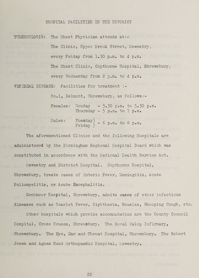 HOSPITAL FACILITIES IN THE DISTRICT TLHJERCULOSIS; The Chest Physician attends ats- The Clinic, Upper Brook Street, Oswestry, every Friday from 1,30 p.m, to 4 p«ni. The Chest Clinic, Copthorne Hospital, Shrewsbury, every Wednesday from 2 p.m. to 4 VENJ31EAL DISEASE; Facilities for treatment No.l, Belmont, Shrewsbury, as followss- FemalesI Monday - 3.30 p.m. to 5*30 p.m. Thursday - 5 p.m. to 7 p.m. Males; Tuesday) r x. a ' - -n ■ •- 6 p.m. to 8 p.m, Friday ) The aforementioned Clinics and the following Hospitals are administered by the Birmingham Regional Hospital Board which was constituted in accordance with the National Health Service Act. Oswestry and District Hospital. Copthorne Hospital, Shrewsbury, treats cases of Enteric Fever, Meningitis, Acute Poliomyelitis, or Acute Encephalitis. Honlonoor Hospital, Shrewsbury, admits cases of other infectious diseases such as Scarlet Fever, Diphtheria, Measles, \Wiooping Cough, etc. Other hospitals which provide accommodation are the County Council Hospital, Cross Houses, Shre'wsbury. The Royal Salop Infirmary, Shrewsbury. The Eye, Ear and Throat Hospital, Shrewsbury. The Robert Jones and Agnes Hunt Orthopaedic Hospital, Oswestry,