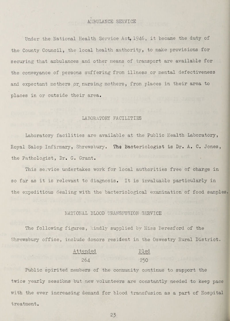 A!.IBULANCE SERVICE Under the Rational Health Service Act, 1946, it became the duty of the County Council, the local health authority, to make provisions for securing that ambulances and other means of transport are available for » the conveyance of persons suffering from illness or mental defectiveness and expectant mothers or nursing mothers, from places in their area to places in or outside their area, LABORiiTORY FACILITIES Laboratory facilities are available at the Public Health Laboratory, Royal Salop Infirmary, Shrewsbury, The Bacteriologist is Dr. A. C. Jones, the Pathologist, Dr. G. Grant. This service undertakes work for local authorities free of charge in so far as it is relevant to diagnosis. It is invaluable particularly in the expeditious dealing with the bacteriological examination of food samples. HATIOHAL BLOOD ].RANSFUSIOH .3J]RVICE The following figures, kindly supplied by Miss Beresford of the Shrewsbury office, include donors resident in the Oswestry Rural District, Attended Bled 264 250 Public spirited members of the community continue to supx^ort the twice yearly sessions but new volunteers are constantly needed to keep pace v/ith the ever increasing demand for blood transfusion as a part of Hospital treatment. 25