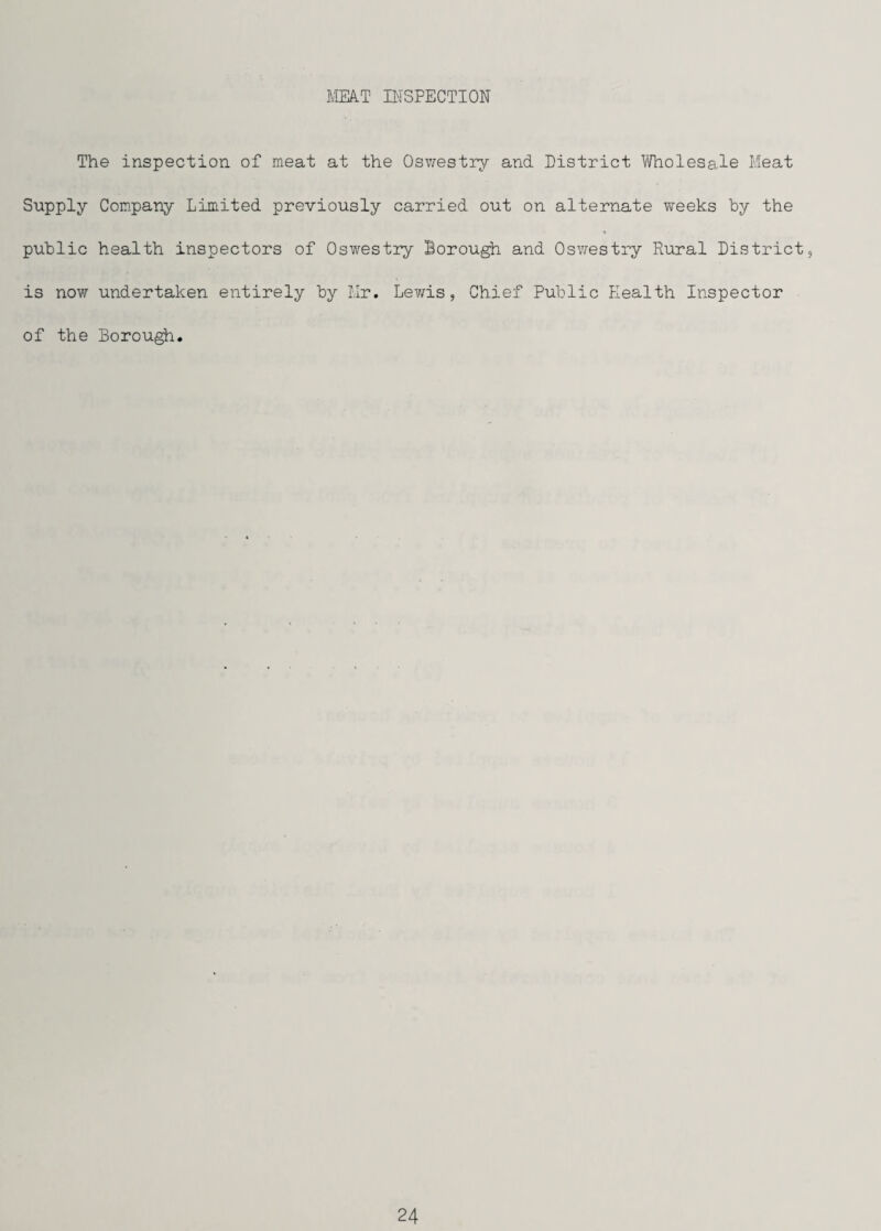 HmkT niSPECTION The inspection of meat at the Osv/estiy and District Vfholesale Meat Supply Company Limited previously carried out on alternate weeks by the public health inspectors of Oswestry Borough and Osvrestry Rural District, is now undertaken entirely by Mr. Lewis, Chief Public Health Inspector of the Borough.