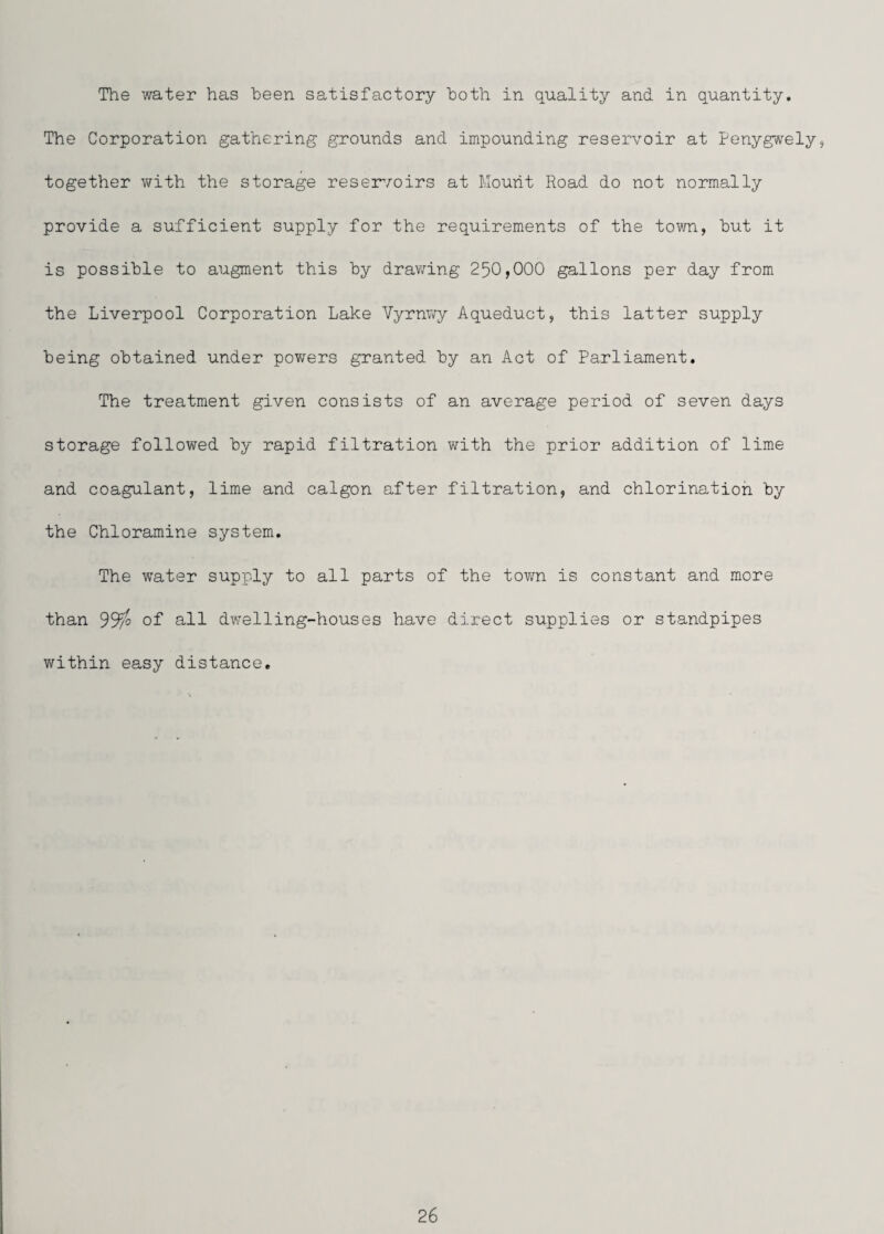 The water has heen satisfactory both in quality and in quantity. The Corporation gathering grounds and impounding reservoir at Penygwely, together v/ith the storage resei/oirs at Mount Road do not normally provide a sufficient supply for the requirements of the town, hut it is possible to augment this by drawing 250,000 gallons per day from the Liverpool Corporation Lake Yyvmry Aqueduct, this latter supply being obtained under powers granted by an Act of Parliament. The treatment given consists of an average period of seven days storage followed by rapid filtration with the prior addition of lime and coagulant, lime and calgon after filtration, and chlorination by the Chloramine system. The water supply to all parts of the tovra is constant and more than of all dwelling-houses have direct supplies or standpipes within easy distance.