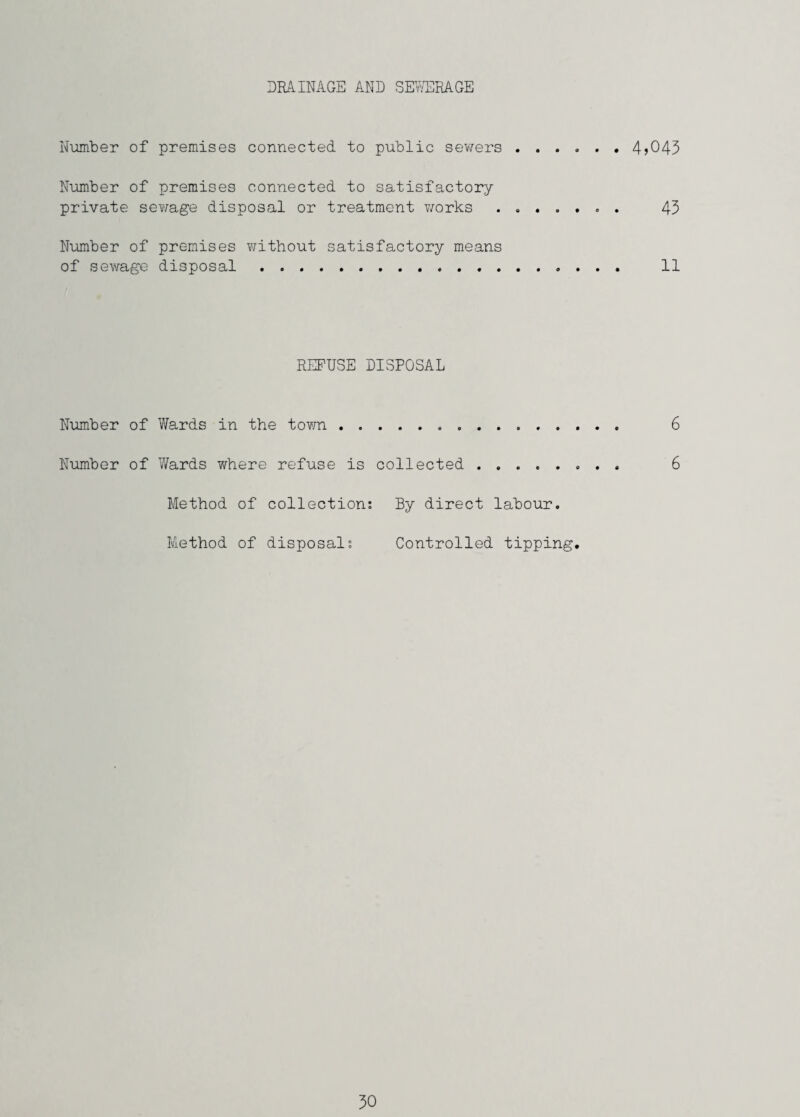 DRAINAGE AND SElrERAGE Number of premises connected to public sev/ers.4j043 Number of premises connected to satisfactory private sewage disposal or treatment works ....... 43 Number of premises without satisfactory means of sewage disposal.. 11 REFUSE DISPOSAL Number of Wards in the tovm. 6 Number of Wards where refuse is collected . 6 Method of collection: By direct labour. Method of disposals Controlled tipping.