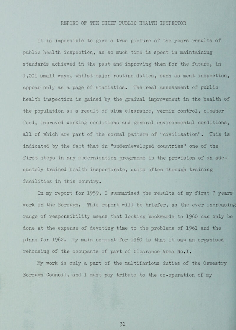 It is impossible to give a true picture of the years results of public health inspection, as so much time is spent in maintaining standards achieved in the past and improving them for the future, in 1,001 smiall ways, whilst major routine duties, such as meat inspection, appear only as a page of statistics. The real assessment of public health inspection is gained by the gradual improvement in the health of the population as a result of slum clearance, vermin control, cleaner food, improved vrorking conditions and general environmental conditions, all of which are part of the normal pattern of civilisation. This is indicated by the fact that in underdeveloped countries one of the first steps in any modernisation programjne is the provision of an ade¬ quately trained health inspectorate, quite often through training facilities in this country. In my report for 1959? I summarised the results of my first 7 years work in the Borough. This report will be briefer, as the ever increasing range of responsibility means that looking backwards to I96O can only be done at the expense of devoting time to the problems of I96I and the plans for I962. Liy main conmient for I96O is that it sav/ an organised rehousing of the occupants of part of Clearance Area No.l. My work is only a part of the multifarious duties of the Oswestry Borough Council, and I must pay tribute to the co-operation of my