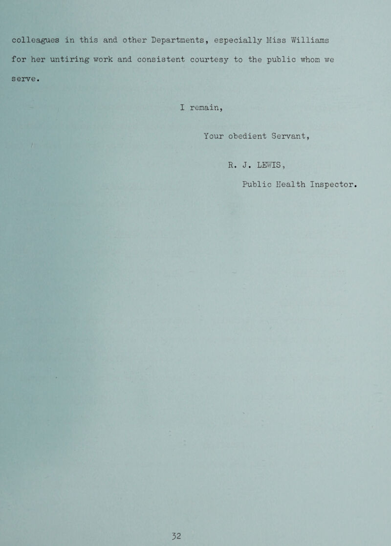 colleagn^es in this and other Departments, especially Miss Williams for her untiring \7ork and consistent courtesy to the public whom we serve. I remain, Your obedient Servant, R. J. LEvVIS, Public Health Inspector.