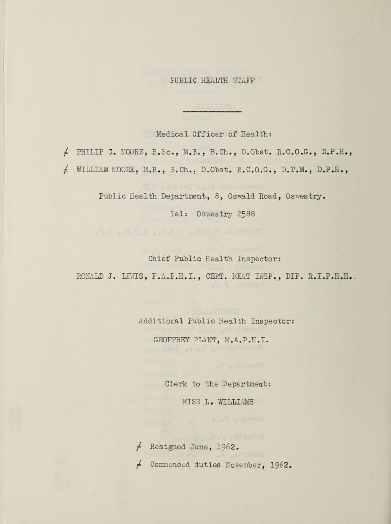 PUBLIC HEilLTH STAFF Medical Officer of Healths PHILIP C. MOOEE, B.Sc., M.B., B.Ch., D.Ohst. R.C.O.G., B.P.H. MLLLUyi HOORE, M.B., B.Ch., D.Ohst. H.C.O.G., D.T.M., D.P.H., Public Health Department, 8, Osv.'ald Road, Oswestry. Dels Oswestrj-^ 2588 RONALD J. LF.'LES Chief Public Health Inspector: P.A.P.H.I., CERT. HUYT INSP., DIP. R.I.P.H.H Additional Public Health Inspector: GEOFFREY PLiHIT, M.A.P.H.I. Clerk to the Department; MISS L. WILLWiS / Resigned June, 1962. ■f CoinLienced duties November, 1962