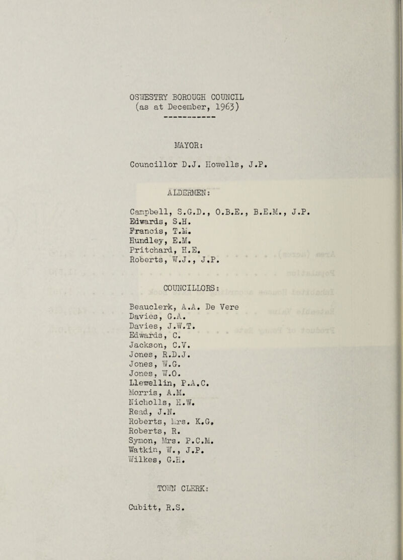 OSVfflSTRY BOROUGH COUHCIL (as at Decenber, 1963) myoR; Councillor D.J. Howells, J.P. ALDERIffiH; Campbell, S.G.D., O.B.E., B.E.M., J.P. Edwards, S.H. Francis, T.M. Hundley, E.M. Pritchard, H.E, Roberts, W.J,, J.P, COUHCILLORS s Beauclerk, A.A, Be Vere Davies, G.A, Davies, J.Vif.T, Edwards, C. Jackson, C.V, Jones, R.D.J. Jones, W.G. Jones, YLO. Llewellin, P.A.C. Morris, A.M. Hicholls, H.W. Read, J.N. Roberts, Mrs. K.G, Roberts, R, Symon, Mrs. P.C.M, 7/at kin, 7/,, J.P, V/ilkes, G.H, T07H CLERKS Cubitt, R.S