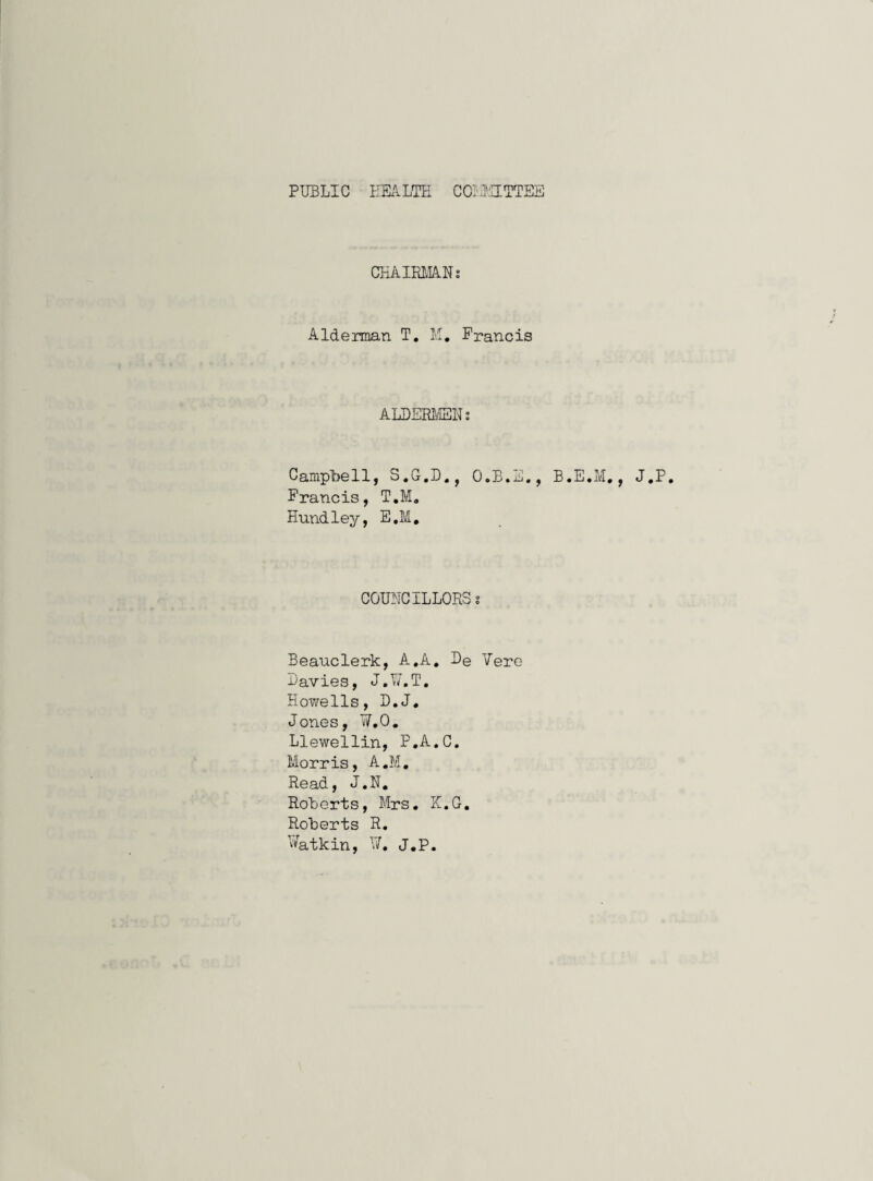 PUBLIC EEALTE COil-UTTEE CHAimiA.Ns Aldeirman T, lu, Francis ALBERi/IEUs Campbell, S.G.I)., O.B.E., B.E.M,, J.P. Francis, T.M, Hundley, E,M, COUNCILLORS s Beauclerk, A.A, Be Vere Bavies, J.V/.T, Howells, B.J, Jones, ¥.0. Llewellin, P.A.C. Morris, A.M. Read, J.N, Roberts, Mrs. K.G. Roberts R. ¥atkin, ¥, J,p.