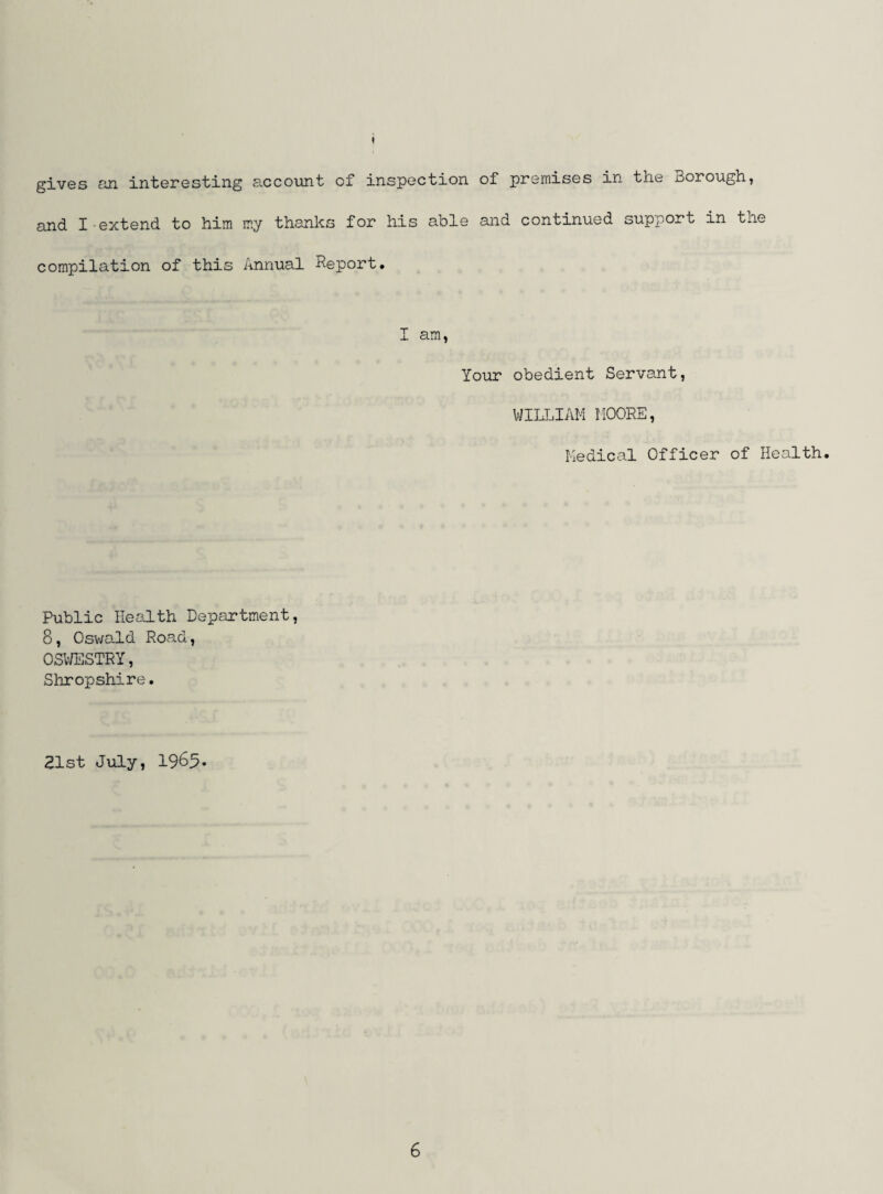 gives GH interesting account of inspection of premises in the Borough, and I extend to him my thanks for his able and continued support in the compilation of this Annual Report, I am, Your obedient Servant, WILLIAM MOORE, Medical Officer of Health. Public Health Department, 8, Oswald Road, OSV/ESTRY, Shropshire. 21st July, 1985*