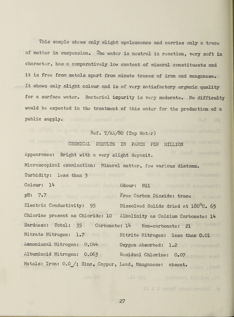 This sample shows only slight opalescence and carries only a trace of matter in suspension. The water is neutral in reaction, very soft in character, has a comparatively low content of mineral constituents and it is free from metals apart from minute traces of iron and manganese* It shows only slight colour and is of very satisfactory organic quality for a surface v;ater. Bacterial impurity is very moderate. No difficulty would be expected in the treatment of this water for the production of a public supply* Ref. T/AA/80 (Tap Water) CHEMIC.U RESULTS IN PARTS PER MILLION Appearance: Bright with a very slight deposit. Microscopical examination: Mineral matter, few various diatoms. Turbidity: less than 3 Colour: l4 Odour: Nil pH: 7*7 Free Carbon Dioxide: trace Electric Conductivity: 95 Dissolved Solids dried at l80°C. 65 Chlorine present as Chloride: 10 Alkalinity as Calcium Carbonate: l4 Hardness: Total: 35 . Carbonate: l4 Non-carbonate: 21 Nitrate Nitrogen: 1.7 Nitrite Nitrogen: less than O.Ol Ammoniacal Nitrogen: 0.044 Oxygen Absorbed: 1.2 Albuminoid Nitrogen: O.O63 Residual Chlorine: O.O7 Metals: Iron: 0,0__/; Zinc, Copper, Lead, Manganese: absent.