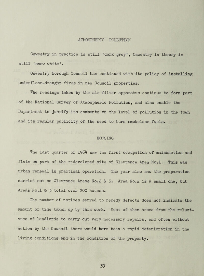 ATMOSPHERIC POLLUTION Oswestry in practice is still ’dark grey’, Oswestry in theory is still ’snow white’. Oswestry Borough Council has continued with its policy of installing underfloor-draught fires in new Council properties. The readings taken by the air filter apparatus continue to form part of the National Survey of Atmospheric Pollution, and also enable the Department to justify its comments on the level of pollution in the town and its regular publicity of the need to burn smokeless fuels. HOUSING The last quarter of 1964 saw the first occupation of maisonettes and flats on part of the redeveloped site of Clearance Area No.l. This was urban renewal in practical, operation. The year also saw the preparation carried out on Cletrance Areas No.2 & 3- Area No.2 is a small one, but Areas No.l 8c 3 total over 200 houses. The number of notices served to remedy defects does not indicate the amount of time tal?;en up by this work. Most of them arose from the reluct¬ ance of landlords to carry out very necessary repairs, and often without action by the Council there would have been a rapid deterioration in the living conditions and in the condition of the property.
