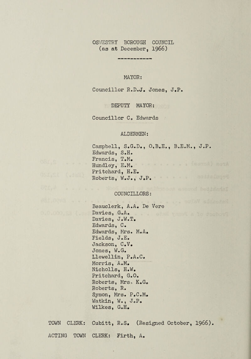 OS’-/ESTRY BOROUGH COUNCIL (as at December, I966) MAYOR: Councillor R.D.J, Jones, J,P. DEPUTY MAYOR: Councillor C® Edwards ALDERMEN: Campbell, S.G.D., 0,B,E,, B.E.M., J.P. Edwards, S.H. Francis, T.M* Hundley, E.M, Pritchard, H*E, Roberts, W.J#, J.P, COUNCILLORS: Beauclerk, A,A, De Vere Davies, G.A, Davies, J.W.T, Edwards, C. Edwards, lies. M.A, Fields, J.E, Jackson, C.V, Jones, W.G, Llewellin, P.A.C. Morris, A.M. Nicholls, H.W. Pritchard, G.O. Roberts, Mrs-. K.G. Roberts, R. Symon, Mrs. P.C.M. V/atkin, W., J.P. Wilkes, G.H. TOWN CLERK: Cubitt, R.S, (Resigned October, I966). ACTING TOWN CLERK: Firth, A,