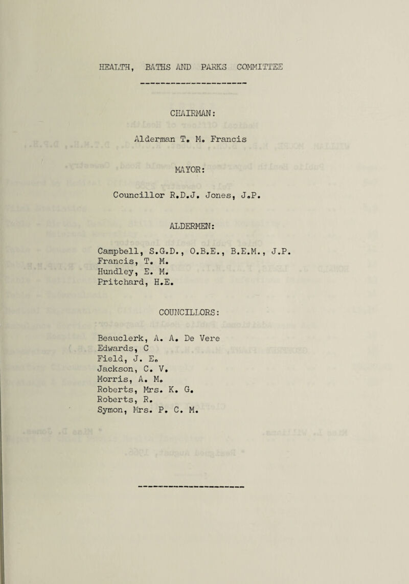 HEALTH, BATHS AJ'ID PAHKS COMMITTEE CH/aRMAN; Alderman To Mo Francis MAYOR: Councillor R.DoJ, Jones, JoP. ALDERMEN: Campbell, S.G.D., O.B.E., B.E.M., J.P. Francis, T, M. Hundley, E. M* Pritchard, HoE, COUNCILLORS: Beauclerk, A, A. De Vere Edwards, C Field, J. Er. Jackson, C. V* Morris, A, M* Roberts, Mrs. K. G, Roberts, R. Symon, Mrs. P. C. M.