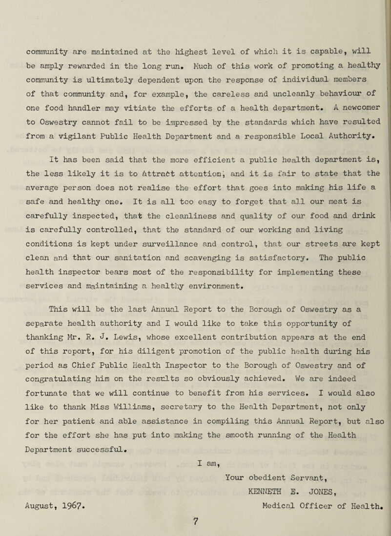 community are maintained at the highest level of which it is capable, will be amply rewarded in the long run* Much of this work of promoting a healthy community is ultimately dependent upon the response of individual members of that community and, for example, the careless and uncleanly behaviour of one food handler may vitiate the efforts of a health department* A newcomer to Oswestry cannot fail to be impressed by the standards which have resulted from a vigilant Public Health Department and a responsible Local Authority. It has been said that the more efficient a public health department is, the less likely it is to Attrabt attention, and it is fair to state that the average person does not realise the effort that goes into making his life a safe and healthy one. It is all too easy to forget that all our meat is carefully inspected, that the cleanliness and quality of our food and drink is carefully controlled, that the standard of our working and living conditions is kept under surveillance and control, tha.t our streets are kept clean and that our sanitation and scavenging is satisfactory. The public health inspector bears most of the responsibility for implementing these services and maintaining a healthy environment. This will be the last Annual Report to the Borough of Oswestry as a separate health authority and I would like to take this opportunity of thanking Mr, R. J, Lewis, v/hose excellent contribution appears at the end of this report, for his diligent promotion of the public health during his period as Chief Public Health Inspector to the Borough of Osv/estry and of congratulating him on the results so obviously achieved. We are indeed fortunate that we will continue to benefit from his services, I would also like to thank Miss Williams, secretary to the Health Department, not only for her patient and able assistance in compiling this Annual Report, but also for the effort she has put into making the smooth running of the Health Department successful* I am. Your obedient Servant, KENNETH E. JONES, August, 1967* Medical Officer of Health*