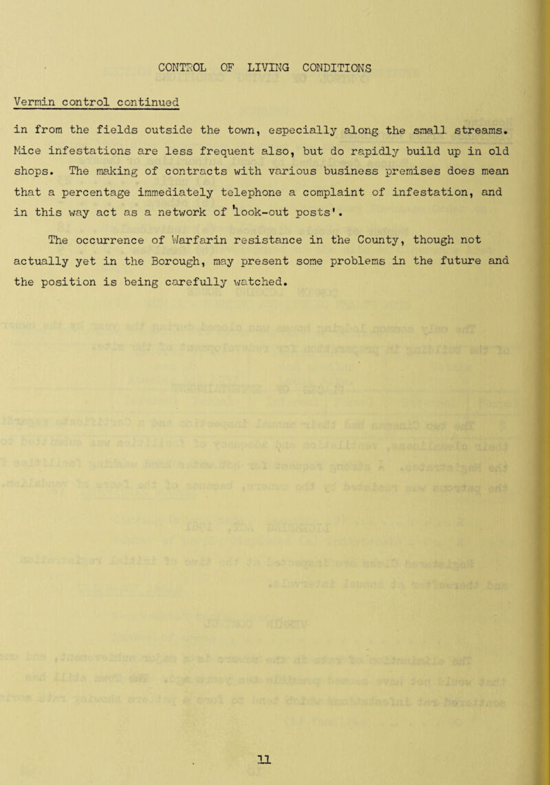 Vermin control continued in from the fields outside the town, especially along the small streams. Mice infestations are less frequent also, but do rapidly build up in old shops. The making of contracts with various business premises does mean that a percentage immediately telephone a complaint of infestation, and in this way act as a network of ^Look-out posts'. The occurrence of Vlarfarin resistance in the County, though not actually yet in the Borough, may present some problems in the future and the position is being carefully watched.