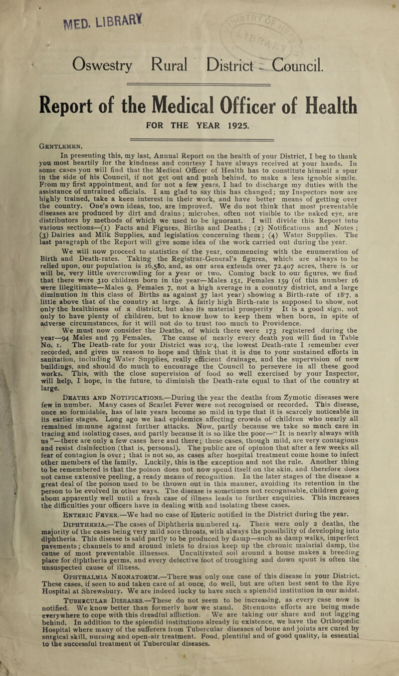 WED. LIBRAS i/ , Oswestry Rural District; Council. Report of the Medical Officer of Health FOR THE YEAR 1925. Gentlemen, In presenting this, my last, Annual Report on the health of your District, I beg to thank you most heartily for the kindness and courtesy I have always received at your hands. In some cases you will find that the Medical Officer of Health has to constitute himself a spur in the side of his Council, if not get out and push behind, to make a less ignoble simile. From my first appointment, and for not a few years, I had to discharge my duties with the assistance of untrained officials. I am glad to say this has changed; my Inspectors now are highly trained, take a keen interest in their work, and have better means of getting over the country. One’s own ideas, too, are improved. We do not think that most preventable diseases are produced by dirt and drains; microbes, often not visible to the naked eye, are distributors by methods of which we used to be ignorant. I will divide this Report into various sections—(i) Facts and Figures, Births and Deaths ; (2) Notifications and Notes ; (3) Dairies and Milk Supplies, and legislation concerning them ; (4) Water Supplies. The last paragraph of the Report will give some idea of the work carried out during the year. We will now proceed to statistics of the year, commencing with the enumeration of Birth and Death-rates. Taking the Registrar-General’s figures, which are always to be relied upon, our population is 16,580, and, as our area extends over 72,407 acres, there is or will be, very little overcrowding for a year or two. Coming back to our figures, we find that there were 310 children born in the year—Males 151, Females 159 (of this number 16 were illegitimate—Males 9, Females 7, not a high average in a country district, and a large diminution in this class of Births as against 37 last year) showing a Birth-rate of 187, a little above that of the country at large. A fairly high Birth-rate is supposed to show, not only the healthiness of a district, but also its material prosperity It is a good sign, not only to have plenty of children, but to know how to keep them when born, in spite of adverse circumstances, for it will not do to trust too much to Providence. We must now consider the Deaths, of which there were 173 registered during the year—94 Males and 79 Females. The cause of nearly every death you will find in Table No. 1. The Death-rate for your District was io-4, the lowest Death-rate I remember ever recorded, and gives us reason to hope and think that it is due to your sustained efforts in sanitation, including Water Supplies, really efficient drainage, and the supervision of new buildings, and should do much to encourage the Council to persevere in all these good works. This, with the close supervision of food so well exercised by your Inspector, will help, I hope, in the future, to diminish the Death-rate equal to that of the country at large. Deaths and Notifications.—During the year the deaths from Zymotic diseases were few in number. Many cases of Scarlet Fever were not recognised or recorded. This disease, once so formidable, has of late years become so mild in type that it is scarcely noticeable in its earlier stages. Long ago we had epidemics affecting crowds of children who nearly all remained immune against further attacks. Now, partly because we take so much care in tracing and isolating cases, and partly because it is so like the poor—“ It is nearly always with us ”—there are only a few cases here and there; these cases, though mild, are very contagious and resist disinfection (that is, personal). The public are of opinion that after a few weeks all fear of contagion is over ; that is not so, as cases after hospital treatment come home to infect other members of the family. Luckily, this is the exception and not the rule. Another thing to be remembered is that the poison does not now spend itself on the skin, and therefore does not cause extensive peeling, a ready means of recognition. In the later stages of the disease a great deal of the poison used to be thrown out in this manner, avoiding its retention in the person to be evolved in other ways. The disease is sometimes not recognisable, children going about apparently well until a fresh case of illness leads to further enquiries. This increases the difficulties your officers have in dealing with and isolating these cases. Enteric Fever.—We had no case of Enteric notified in the District during the year. Diphtheria.—The cases of Diphtheria numbered 14. There were only 2 deaths, the majority of the cases being very mild sore throats, with always the possibility of developing into diphtheria. This disease is said partly to be produced by damp—such as damp walks, imperfect pavements; channels to and around inlets to drains keep up the chronic malarial damp, the cause of most preventable illnesses. Uncultivated soil around a house makes a breeding place for diphtheria germs, and every defective foot of troughing and down spout is often the unsuspected cause of illness. Ophthalmia Neonatorum.—There was only one case of this disease in your District. These cases, if seen to and taken care of at once, do well, but are often best sent to the Eye Hospital at Shrewsbury. We are indeed lucky to have such a splendid institution in our midst. Tubercular Diseases.—These do not seem to be increasing, as every case now is notified. We know better than formerly how we stand. Stieuuous efforts are being made everywhere to cope with this dreadful affliction. We are taking our share and not lagging behind. In addition to the splendid institutions already in existence, we have the Orthopaedic Hospital where many of the sufferers from Tubercular diseases of bone and joints are cured by surgical skill, nursing and open-air treatment. Food, plentiful and of good quality, is essential to the successful treatment of Tubercular diseases.