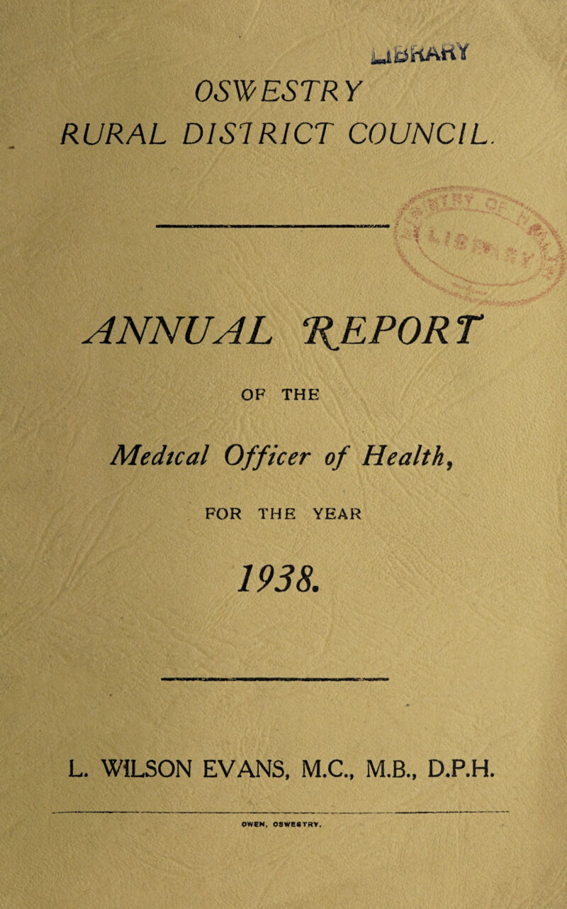 ,L-tBKAtiy OSV(^ESTRY RURAL DISTRICT COUNCIL. ANNUAL TIEPORT OF THE Medical Officer of Healthy FOR THE YEAR 1938. L, WILSON EVANS, M,C., M.B., D.P.H.