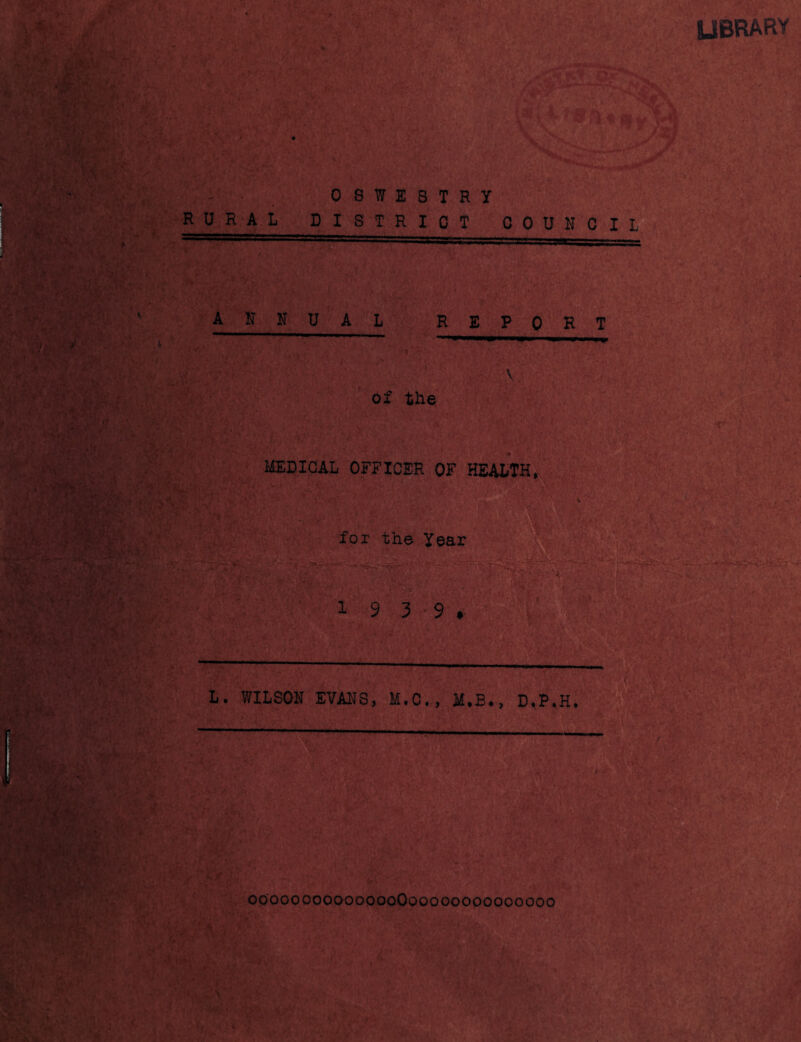 UBRARY I- ' RURAL OSWESTRY DISTRICT COUNCIL ANNUAL REPORT V, of the MEDICAL OFFICER OF HEALTH,x 'i- for the Year 1 9 3^ 9 . L. WILSON EVAl'lS, M.C., il.B., D.P.H. 00000oooooooooOoooooooooooooo I • y. ' ■, •►Is/'-'- r >1