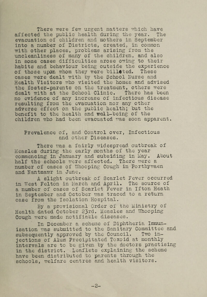 There were few urgent matters ^^hich have affected the public health during the year. The evacuation of children and mothers in September into a number of Districts, created, in common with other places, problems arising from the uncleanliness of many of the children, and also in some cases difficulties arose owing to their habits and behaviour being outside the experience of those upon whom they were billeted. These cases X7ere dealt with by the School Nurse and Health Visitors who visited the homes and advised the foster-parents on the treatment, others were dealt T/ith at the School Clinic. There has been no evidence of any increase of infectious disease resulting from the evacuation nor any other adverse effect on the public health; but the benefit to the health and well-being of the children who had been evacuated was soon apparent. Prevalence of, and Control over, Infectious and other Diseases. There was a fairly widespread outbreak of Measles during the early months of the year commencing in January and subsiding in Hay. About half the schools were affected. There were a number of cases of T/hooping Cough in Porthywaen and Nantmawr in June. A slight outbreak of Scarlet Fever occurred in PJest Felton in March and April. The source of a number of cases of Scarlet Fever in Ifton Heath in September and October was traced to a return case from the Isolation Hospital. By a provisional Order of the Ministry of Health dated October 23rd. Measles and Dhooping Cough were made notifia,ble diseases. In December a scheme of Diphtheria Immun¬ isation was submitted to the Sanitary Committee and subsequently approved by the Council. Two in¬ jections of Alum Precipitated Toxoid at monthly intervals are to be given by the doctors practising in the district. Leaflets explaining the scheme have been distributed to parents through the schools, welfare centres and health visitors. -2-