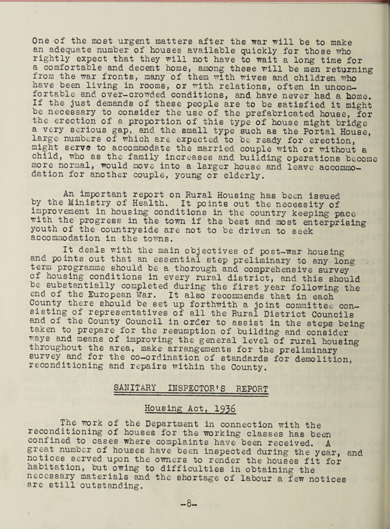 One of the most urgent matters after the war will be to make an adequate number of houses available quickly for those who rightly expect that they will not have to wait a long time for a comfortable and decent home, among these will be men returning from the war fronts, many of them with wives and children who have been living in rooms, or with relations, often in uncom¬ fortable and over-crowded conditions, and have never had a home. If the just demands of these people are to be satisfied it might be necessary to consider the use of the prefabricated house, for the erection of a proportion of this type of house might bridge a very serious gap, and the small type such as the Portal House, large numbers of which are expected to be ready for erection, might serve to accommodate the married couple with or without a child, who as the family increases and building operations become more normal, would move into a larger house and leave accommo¬ dation for another couple, young or elderly. An.important report on Rural Housing has been issued by the Ministry of Health. It points out the necessity of improvement in housing conditions in the country keeping pace with the progress in the town if the best and most enterprising youth of the countryside are not to be driven to seek accommodation in the towns. It deals with the main objectives of post-war housing and points out that an essential step preliminary to any long term programme should be a thorough and comprehensive survey of housing conditions in every rural district, and this should be substantially completed during the first year following the end of the European War. It also recommends that in each County there should be set up forthwith a joint committee con¬ sisting of representatives of all the Rural District Councils and of the County Council in order to assist in the steps being taken to prepare for the resumption of building and consider ways and means of improving the general level of rural housing throughout the area, make arrangements for the preliminary survey and for the co-ordination of standards for demolition, reconditioning and repairs within the County. SANITARY INSPECTOR'S REPORT Housing Act, 1956 The work of the Department in connection with the reconditioning of houses for the working classes has been confined to cases where complaints have been received. A great number of houses have been inspected during the year, and notices served upon the owners to render the houses fit for habitation, but owing to difficulties in obtaining the necessary materials and the shortage of labour a few notices are still outstanding. -8-