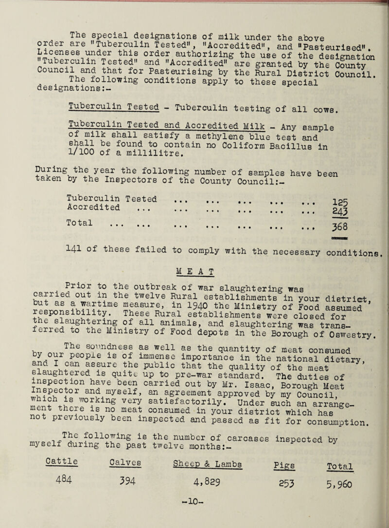 The special designations of milk under the above order are Tuberculin Tested, Accredited, and “Pasteurised* Licenses under this order authorizing the use of the designation Tuberculin Tested and Accredited are granted by the County Council and that for Pasteurising by the Rural District Council. The following conditions apply to these special designations Tuberculin Tested - Tuberculin testing of all cows. Tuberculin Tested and Accredited Milk — Any sample of milk shall satisfy a methylene blue test and be found t0 contain no Coliform Bacillus in 1/100 of a millilitre. During the year the following number of samples have been taken by the Inspectors of the County Council:- Tuberculin Tested Accredited ••• *.. •«• • •• • • * •.. ... # • « t * « 125 245 Total . • •• ••• •.. «.. • • f 368 141 of these failed to comply with the necessary conditions. MEAT . Pricr to the outbreak of war slaughtering was carried out in the twelve Rural establishments in your district, but as a wartime measure, in 1940 the Ministry of Food assumed responsibility. These Rural establishments were closed for e slaughtering of all animals, and slaughtering was trans- ferred to the Ministry of Food depots in the Borfugh of Oswestry. The soundness as well as the quantity of meat consumed J,01Jr People is of immense importance in the national dietary, °an assure the public that the quality of the meat 7 slaughtered is quite up to pre-war standard. The duties of h^Ve be?2 carried out by Mr. Isaac, Borough Meat ?°r ana.rayeelf. an agreement approved by my Council, men? g satisf:actorily. Under such an arrange¬ ment there is no meat consumed in your district which has not previously been inspected and passed as fit for consumption The following is the number of carcases myself during the past twelve months:- inspected by Cattle Calves Sheep & Lambs Pigs 484 594 4.829 255 Total 5,960 -10-