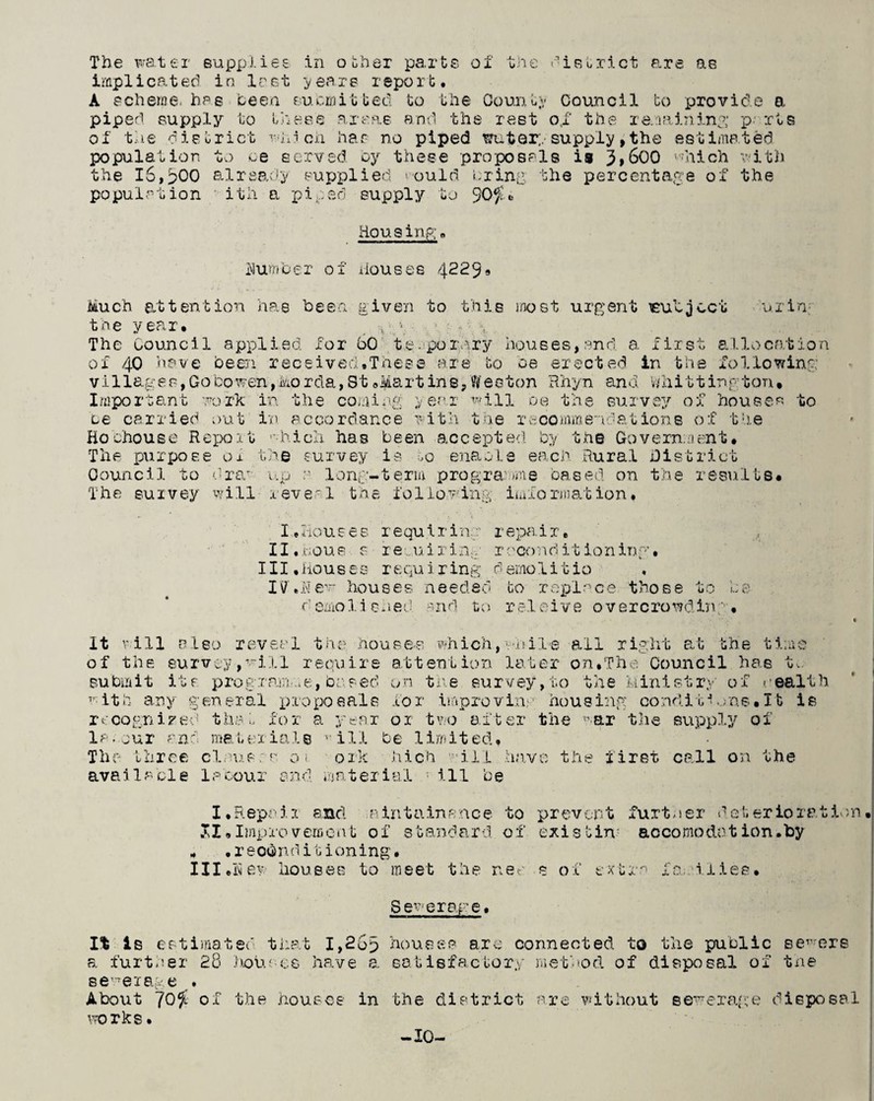The water supplies in other parts of the district are as implicated in last years report. A scheme, has been submitted to the County Council to provide a piped supply to these areas and the rest o,f the remaining p- rts of the district which has no piped wut.Qrysupply,the estimated population to oe served by these proposals is 3>600 which with the 16,^00 already supplied ould bring the percentage of the population ith a piped supply to 90$ •> Housing. Humber of houses 4229* Much attention has been given to this most urgent subject urba¬ the year. r - The Council applied, for 50 te porary houses, and. a first allocation of 40 have been received.These are to be erected in the following vi1lages,Gobo wen,Morda,St®Martin e,We 0 ton Rhyn and Whit1in gton. Important work in the coming year win be the survey of houses to be carried out in accordance with the re comm end at ions of the Ho chouse Report which has been accepted by the Government. The purpose ox the survey is ,0 enable each Rural District Council to 0raw up 0 long-term programme cased on the results* The survey will reveal the following imformation. I.Houses requiring repair. II.Rous s re.uirin.. r ocond it ion inp • III.Houses requiring demolitio IV'.Eew houses needed bo replace those to be b emolished and to releive overcrowding• It v ill also rev eel the houses which, while all right at the time of the survey,will require attention later on.The Council has tv. submit its programme, based on the survey, to the Ministry of wealth with any general proposals for improving housing conditions.It is recognized thab for a year ox two after the war the supply of Is, our and materials viH be limited. The three clauses 01 ork Rich will have the first call on the available labour and material ill be I.Repair and aintainance to prevent further deterioration SI.Improv erncat of s ban6 ard of exis tin • acco modot ion•by « .reconditioning* Ill.H ew houses to meet the nee s of extra families. Sewerage. It is estimated that I,26p houses arc connected to the public sewers a further £8 houses have a. satisfactory method of disposal of the sewerage . About 70$ of the houses in the district are without sewerage disposal works. -10-