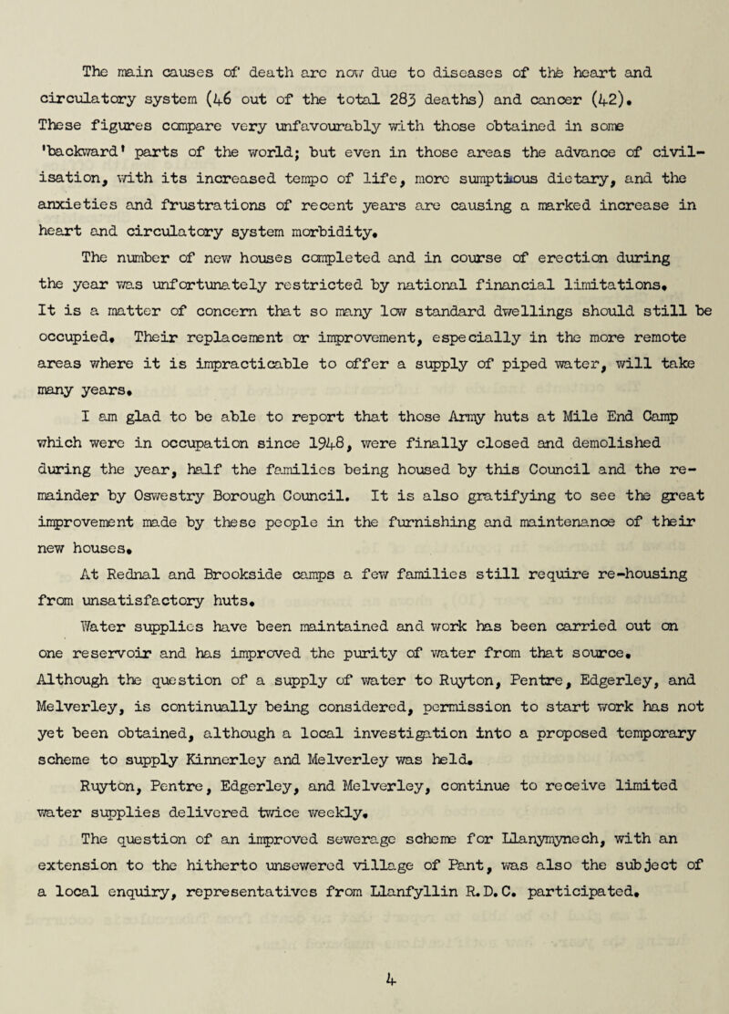 The main causes of death are now due to diseases of the heart and circulatory system (46 out of the total 283 deaths) and cancer (42)* These figures compare very unfavourably with those obtained in some 'backward1 parts of the world; but even in those areas the advance of civil¬ isation, with its increased tempo of life, more sumptions dietary, and the anxieties and frustrations of recent years are causing a marked increase in heart and circulatory system morbidity* The number of new houses completed and in course of erection during the year was unfortunately restricted by national financial limitations* It is a matter of concern that so many low standard dwellings should still be occupied* Their replacement or improvement, especially in the more remote areas where it is impracticable to offer a supply of piped water, will take many years* I am glad to be able to report that those Army huts at Mile End Camp which were in occupation since 1948, were finally closed and demolished during the year, half the families being housed by this Council and the re¬ mainder by Oswestry Borough Council. It is also gratifying to see the great improvement made by these people in the furnishing and maintenance of their new houses* At Rednal and Brookside camps a few families still require re-housing from unsatisfactory huts* Water supplies have been maintained and work has been carried out on one reservoir and has improved the purity of water from that source. Although the question of a supply of water to Ruyton, Pentre, Edgerley, and Melverley, is continually being considered, permission to start work has not yet been obtained, although a local investigation into a proposed temporary scheme to supply Kinnerley and Melverley was held* Ruyton, Pentre, Edgerley, and Melverley, continue to receive limited water supplies delivered twice weekly. The question of an improved sewerage scheme for Llanymynech, with an extension to the hitherto unsewered village of Pant, was also the subject of a local enquiry, representatives from Llanfyllin R*D*C. participated.