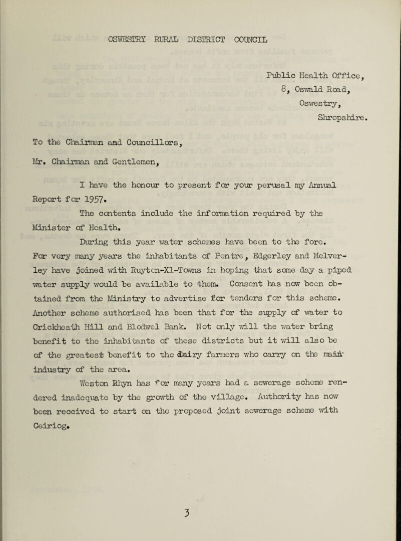 Public Health Office, 8, Oswald Read, Oswestry, Shropshire. To the Chairman and Councillors, Mr. Chairman and Gentlemen, I have the honour to present for your perusal my Annual Report for 1957* The contents include the information required by the Minister of Health. During this year water schemes have been to the fore. Par very many years the inhabitants of Pentre, Edgerley and Melver- ley have joined with Ruytcn-Xl-Towns in hoping that some day a piped water supply would be available to them. Consent has now been ob¬ tained from the Ministry to advertise for tenders for this scheme. Another scheme authorised has been that for the supply of water to Crickheath Hill and Blodwel Bank. Not only will the water bring benefit to the inhabitants of these districts but it will also be of the greatest benefit to the dairy farmers who carry on the main.' industry of the area. Weston Rhyn has •f’or many years had a sewerage scheme ren¬ dered inadequate by the growth of the village. Authority has now been received to start on the proposed joint sewerage scheme with Ceiriog.