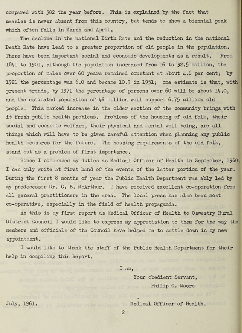 compared with 302 the year before. This is explained by the fact that measles is never absent from this co-untry, but tends to show a biennial peak which often falls in March and April, The decline in the national Birth Rate and the reduction in the national Death Rate have lead to a greater proportion of old people in the population. There have been important social and economic developments as a result. Prom iSZfl to 1901, although the population increased from I6 to 32.5 million, the proportion of males over 60 years remained constant at about 4.6 per cent; by 1921 the percentage was 6,0 and became 10.9 in 1951; one estimate is that, with present trends, by 1971 the percentage of persons over 60 will be about 14.0, and the estimated population of 46 million will support 6.75 million old people. This marked increase in the older section of the community brings with it fresh public health problems. Problems of the housing of old folk, their social and economic welfare, their physical and mental well being, are all things which v/ill have to be given careful attention when planning any public health measures for the fut\jre. The housing requirements of the old folk, stand out as a problem of first importance. Since I commenced my duties as Medical Officer of Health in September, I96O, I can only write at first hand of the events of the latter portion of the year. During the first 8 months of year the Public Health Department v/as ably led by my predecessor Dr, C, B. McArthur, I have received excellent co-operation fi'om all general practitioners in the area. The local press has also been most co-operative, especially in the field of health propaganda. As this is my first report as MediceJ. Officer of Health to Oswestry Rural District Council I would like to express my appreciation to them for the v/ay the members and officials of the Council have helped me to settle down in my new appointment. I would like to thank the staff of the Public Ifealth Department for their help in compiling this Report. I am. Your obedient Servant, Philip C, Moore Medical Officer of Health, JiAly, 1961,