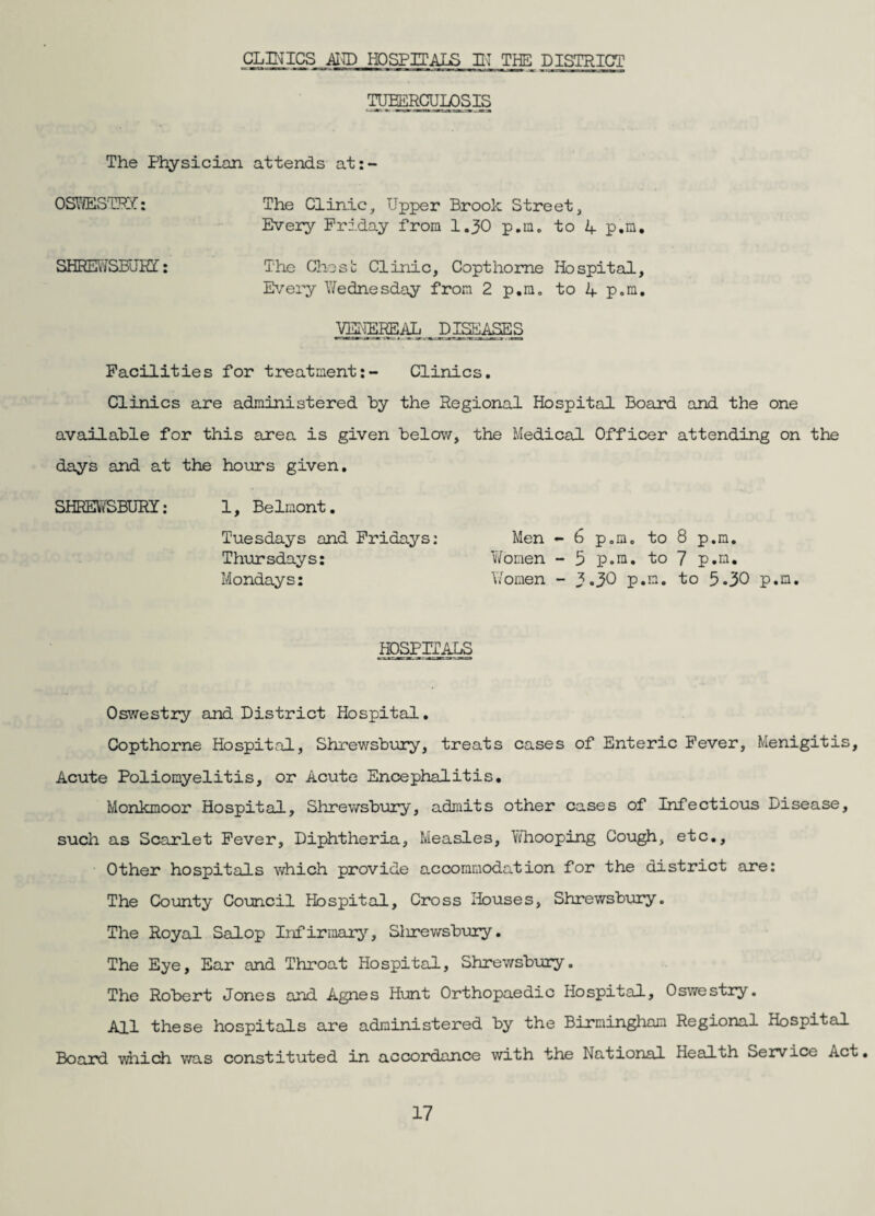 CLINICS AICT) HOSPITALS L'l THE DISTRICT .TD^RCUI^SIS The Physician attends at:- OS\!yESTPX: The Clinic, Upper Brook Street, Every Friday from I.30 p.m. to 4 p.n. SHEffiJVfSFJRI: The Chost: Clinic, Copt home Hospital, I>/ery Y^ednesday from 2 p,m. to i+. p.m. VE-IEREAL Dl^i^S Facilities for treatment:- Clinics. Clinics are administered by the Regional Hospital Board and the one available for this area is given below, the Medical Officer attending on the days and at the hours given. SHREVYSBURY: 1, Belmont. Tuesdays and Fridays: Thursdays: Mondays: Men - 6 p.m, to 8 p.m. vYomen - 5 p.m. to 7 p.m, \/omen - 3 >30 p.m. to 5.30 p.m. hospct^ Oswestry and District Hospital. Copthorne Hospital, Shrewsbury, treats cases of Enteric Fever, Menigitis, Acute Poliomyelitis, or Acute Encephalitis. Monkmoor Hospital, Shrewsbury, admits other cases of Infectious Disease, such as Scarlet Fever, Diphtheria, Measles, Ydiooping Cough, etc,, • Other hospitals v\^ich provide accommodation for the district are: The County Council Hospital, Cross Houses, Shrewsbury. The Royal Salop Infirmary, Slirewsbury. The Eye, Ear and Throat Hospital, Shrewsbury. The Robert Jones and Agnes Hunt Orthopaedic Hospital, Oswestry. All these hospitals are administered by the Birmingham Regional Hospital Board ■wdiich v/as constituted in accordance with the National Health Service Act,