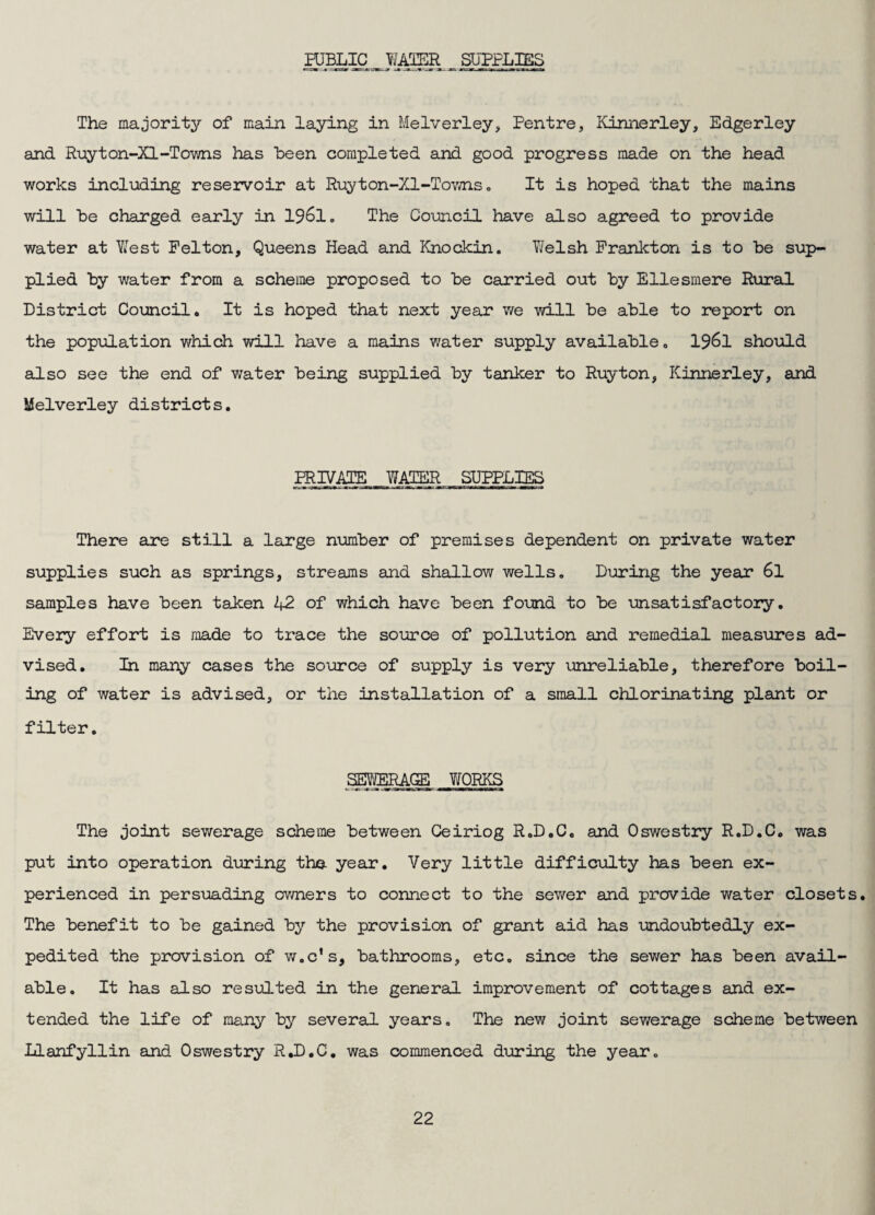 PUBLIC WAIER SUPPLIES The majority of main laying in Melverley> Pentre, Kinnerley, Edgerley and Ruyton-Xl-To-wns has Been completed and good progress made on the head works including reservoir at Ruyton-Xl-Tov;ns» It is hoped that the mains will he charged early in 1961. The Council have also agreed to provide water at Y^est Felton, Queens Head and Knockin. Yfelsh Prankton is to be sup¬ plied by water from a scheme proposed to be carried out by Ellesmere R\iral District Council, It is hoped that next year we will be able to report on the population which will have a mains water supply available. I96I should also see the end of water being supplied by tanker to Ruyton, Kinnerley, and iJelverley districts. PRIVATE WATER SUPPLIES There are still a large number of premises dependent on private water supplies such as springs, streams and shallow wells. During the year 6l samples have been taken 42 of which have been found to be unsatisfactoiy. Every effort is made to trace the source of pollution and remedial measures ad¬ vised. In many cases the source of supply is very unreliable, therefore boil¬ ing of water is advised, or the installation of a small chlorinating plant or filter, SEYffiRAGE YJORKS The Joint sewerage scheme between Ceiriog R.D.C, and Oswestry R.D.C, was put into operation during the year. Very little difficulty has been ex¬ perienced in persuading owners to connect to the sewer and provide water closets. The benefit to be gained by the provision of grant aid has undoubtedly ex¬ pedited the provision of w.c’s, bathrooms, etc, since the sewer has been avail¬ able, It has also resulted in the general improvement of cottages and ex¬ tended the life of many by several years. The new Joint sewerage scheme between Llanfyllin and Oswestry R,D.C, was commenced during the year.