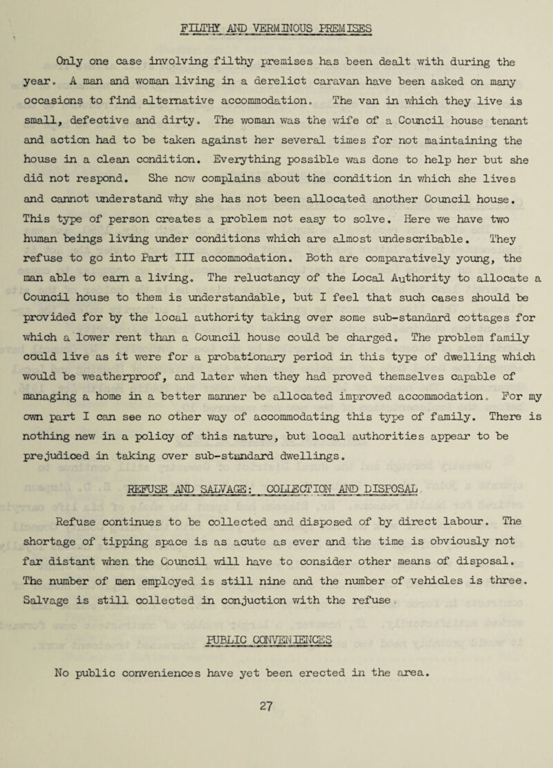 FILTHT Al® VERMmOUS PREMISES Only one case involving filthy premises has been dealt v/ith during the year. A man and woman living in a derelict caravan have been asked on many occasions to find alternative accommodation. The van in Vvhich they live is small, defective sind dirty. The woman was the wife of a Coimcil house tenant and action had to be taken against her several times for not maintaining the house in a clean condition. Everything possible v/as done to help her but she did not respond. She now complains about the condition in which she lives and cannot understand v/hy she has not been allocated another Council house, This type of person creates a problem not easy to solve. Here v/e have two human beings living under conditions which are almost undescribable. They refuse to go into Part III accommodation. Both are comparatively young, the man able to earn a living. The reluctancy of the Local Authority to allocate a Council house to them is understandable, but I feel that such cases should be provided for by the local authority taking over some sub-standard cottages for which a lower rent than a Council house could be charged. The problem family could live as it were for a probationary period in this type of dwelling v/hich would be v/eatherproof, and later when they had proved themselves capable of managing a home in a better manner be allocated improved accommodationo For my own part I can see no other way of accommodating this type of family. There is nothing new in a policy of this nature, but local authorities appear to be prejudiced in taking over sub-standard dw^ellings. R^SE AND SALVACS; COLLECTION AM) DISPOSAL. Refuse continues to be collected and disposed of by direct labour. The shortage of tipping space is as acute as ever and the time is obviously not far distant when the Council v/ill have to consider other means of disposal. The number of men employed is still nine and the number of vehicles is three. Salvage is still collected in conduction v/ith the refuse , PUBLIC COm/EIlIEITCES No public conveniences have yet been erected in the area.