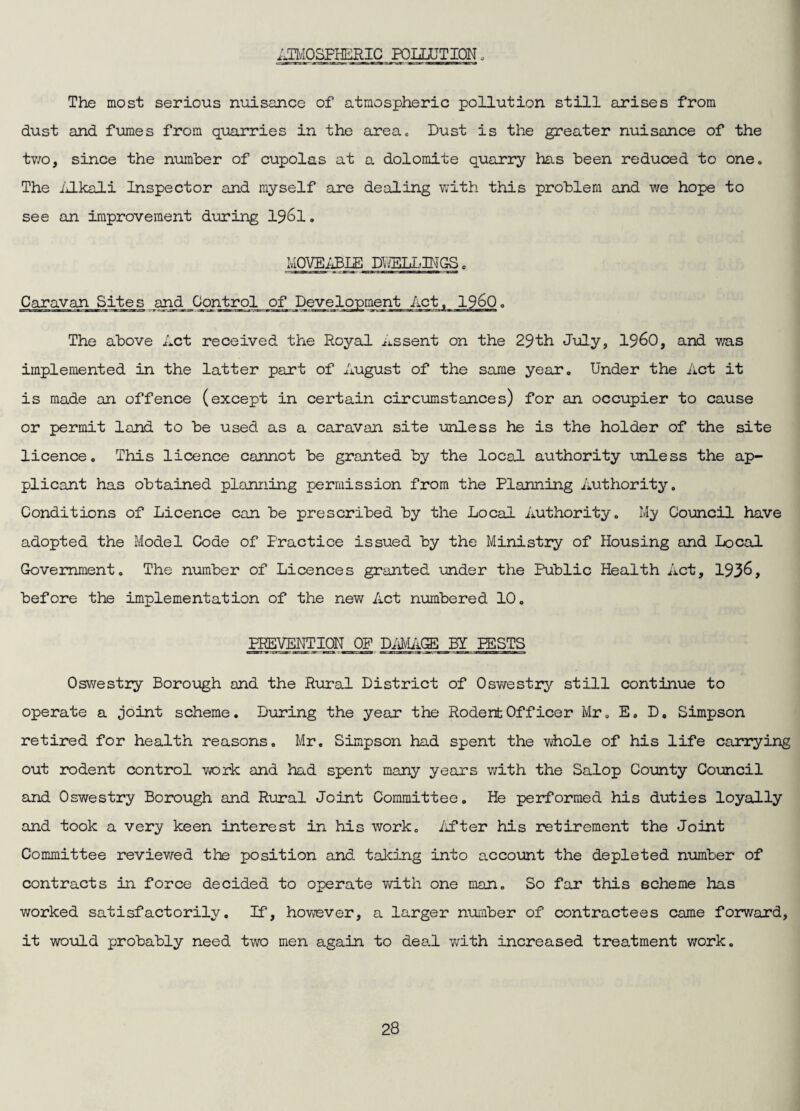 AT^/IOSFHERIC POLLUTION. The most serious nuisance of atmospheric pollution still arises from dust and ftomes from quarries in the area. Dust is the greater nuisance of the tv/o, since the number of cupolas at a dolomite quarry has been reduced to one. The iilkali Inspector and myself are dealing v;ith this problem and we hope to see an improvement during I96I. IvIOVEiiiBIE DWELLINGS. Caravan Sites and Control of Development Act. I960. The above Act received the Royal assent on the 29th July, 19^0, and v/as implemented in the latter part of August of the same year. Under the Act it is made an offence (except in certain circumstances) for an occupier to cause or permit land to be used as a caravan site unless he is the holder of the site licence. This licence cannot be granted by the local authority unless the ap¬ plicant has obtained planning permission from the Planning Authority. Conditions of Licence can be prescribed by the Local Authority. My Council have adopted the Model Code of Practice issued by the Ministry of Housing and local Government. The niimber of Licences granted under the Public Health Act, 193^, before the implementation of the new Act numbered 10. PREVENTION OF BY PESTS Oswestry Borough and the Rural District of Osv/estiy still continue to operate a joint scheme. During the year the Rodent Officer Mr, E. D, Simpson retired for health reasons. Mr. Simpson had spent the whole of his life carrying out rodent control work and had spent many years v/ith the Salop County Council and Oswestry Borough and Rural Joint Committee. He performed his duties loyally and took a very keen interest in his work, /ifter his retirement the Joint Committee reviev/ed the position and taking into account the depleted number of contracts in force decided to operate v/ith one man. So far this scheme has worked satisfactorily. If, how’ever, a larger number of contractees came forward, it would probably need two men again to dea.l with increased treatment work.