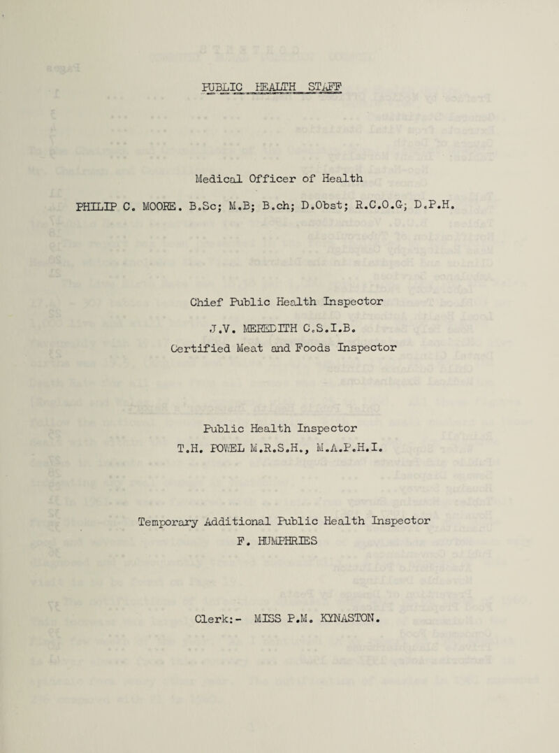 PUBLIC HEALTH STAFF Medical Officer of Health PHILIP C. MOORE. B.Sc; M.B; B.ch; D.Obst; R.C.O.G; D.P.H. Chief Public Health Inspector J.V. MEREDITH C.S.I.B. Certified Meat and Foods Inspector Public Health Inspector T.H. POV.EL M.R.S.H., M.A.P.H.I. Temporary Additional Public Health Inspector F. HUMPHRIES Clerk:- MISS P.M. KYNASTON.