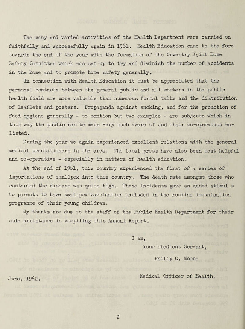 The many and varied activities of the Health Department were carried on faithfully and successfully again in 1961. Health Education came to the fore towards the end of the year with the formation of the Oswestry Joint Home Safety Committee which was set up to try and diminish the number of accidents in the home and to promote home safety generally. In connection with Health Education it must be appreciated that the personal contacts between the general public and all workers in the public health field are more valuable than numerous formal talks and the distribution of leaflets and posters. Propaganda against smoking, and for the promotion of food hygiene generally - to mention but two examples - are subjects which in this way the public can be made very much aware of and their co-operation en¬ listed. During the year we again experienced excellent relations with the general medical practitioners in the area. The local press have also been most helpful and co-operative - especially in matters of health education. At the end of 1961, this country experienced the first of a series of importations of smallpox into this country. The death rate amongst those who contacted the disease was quite high. These incidents gave an added stimul s to parents to have smallpox vaccination included in the routine immunisation programme of their young children. My thanks are due to the staff of the Public Health Department for their able assistance in compiling this Annual Report. I am, Your obedient Servant, Philip C. Moore June, 1962. Medical Officer of Health.