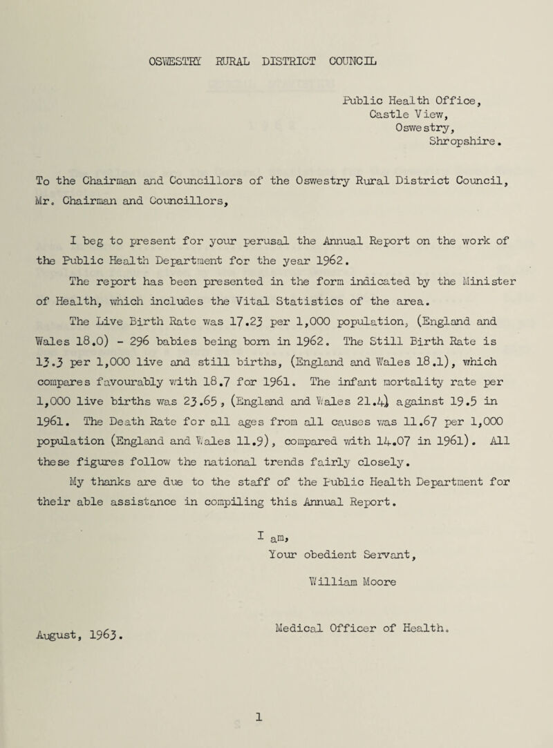 Public Health Office, Castle View, Oswestry, Shropshire. To the Chairman and Councillors of the Oswestry Rural District Council, Mr, Chairman and Councillors, I beg to present for your perusal the Annual Report on the work of the Public Health Department for the year 1962, The report has been presented in the form indicated by the Minister of Health, which includes the Vital Statistics of the area. The Live Birth Rate v/as 17.23 per 1,000 population, (England and Wales 18,0) - 296 babies being bom in 1962. The Still Birth Rate is 13.3 per 1,000 live and still births, (England and W'ales I8 ,l), which compares favourably with 18,7 for 1961. The infant mortality rate per 1,000 live births was 23.65, (England and Wales 21,against 19.5 in 1961. The Death Rate for all ages from all causes was 11,67 per 1,000 population (England and Wales 11,9), compared with 14.07 in 1961). All these figures follow the national trends fairly closely. My thanks are due to the staff of the Public Health Department for their able assistance in compiling this Annual Report. I am. Your obedient Servant, Yililliam Moore August, 1963. Medical Officer of Health,