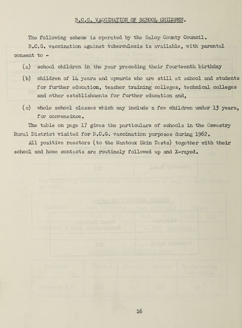 B.C.Go VACGIN.ATION OF SCHOOL CHILDREN. The follov/ing scheme is operated by the Salop County Council, B.CoG. vaccination against tuberculosis is available, with parental consent to - (a) school children in the year preceding their fourteenth birthday (b) children of 14 years and upwards v/ho are still at school and students for further education, teacher training colleges, technical colleges and other establishments for further education and, (c) v/hole school classes v/hich may include a fev/ children under 13 years, for conveneince. The table on pa.ge 17 gives the particulars of schools in the Oswestry Rural District visited for BoC.G. vaccination purposes during 19^2, All positive reactors (to the Mantoux Skin Tests) together with their school and home contacts are routinely followed up and X-rayed,