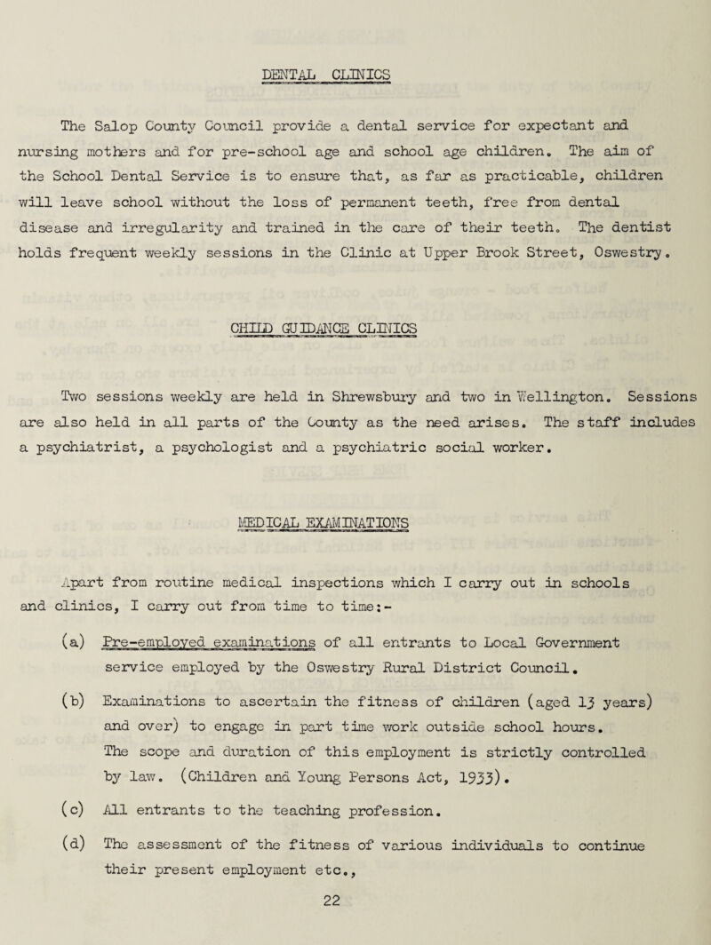 DENTAL CLINICS The Salop County Council provide a dental service for expectant and nursing mothers and for pre-school age and school age children„ The aim of the School Dental Service is to ensure that, as far as practicable, children will leave school without the loss of permanent teeth, free from dental disease and irregularity and trained in the care of their teeth„ The dentist holds frequent weekly sessions in the Clinic at Upper Brook Street, Oswestry. CHILD GUIDANCE CLPJICS Two sessions weekly are held in Shrewsbury and two in Wellington. Sessions are also held in all parts of the County as the need arises. The staff includes a psychiatrist, a psychologist and a psychiatric social worker. EPICAL EX/il'JINATIONS Apart from routine medical inspections which I carry out in schools and clinics, I carry out from time to time:- (a) Pre-emnloved examinations of all entrants to Local Government service employed by the Oswestry Rural District Council, (b) Examinations to ascertain the fitness of children (aged 13 years) and over) to engage in part time work outside school hours. The scope and duration of this employment is strictly controlled by law. (Children and Young Persons Act, 1933). (c) All entrants to the teaching profession. (d) The assessment of the fitness of various individuals to continue their present employment etc,.