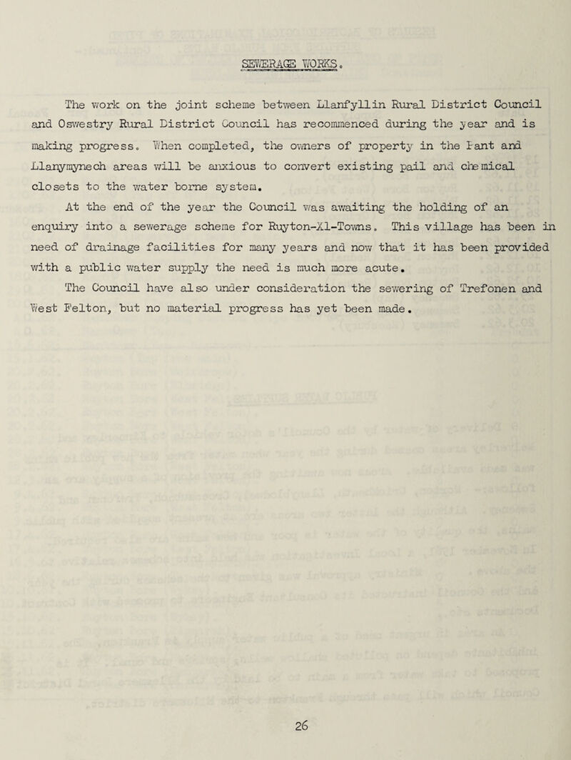 SEV<ERA.CS Y/OEKSo The work on the joint scheme between Llanfyllin Rural District Council and Osv/estry Rural District Council has recommenced during the year and is making progress» V'/hen completed, the owners of property in the Rant and Llanymynech axeas will be anxious to convert existing pail and chemical closets to the water borne system. At the end of the year the Council was awaiting the holding of an enquiry into a sewerage scheme for Ruyton-Xl-Towns, This village has been in need of drainage facilities for many years and now that it has been provided with a public water supply the need is much more acute. The Council have also under consideration the sewering of Trefonen and Yifest Felton, but no material progress has yet been made.