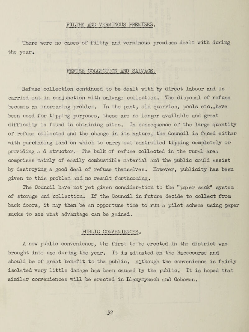 FILTH! iil® VFSI'/iIMOUS PREiYISES. There were no cases of filthy and verminous premises dealt v/ith during the year. COLLECTION im Refuse collection continued to be dealt with by direct labour and is carried out in conjunction with salvage collection. The disposal of refuse becomes an increasing problem. In the past, old quarries, pools etc,,have been used for tipping purposes, these are no longer available and great difficulty is found in obtaining sites. In consequence of the large quantity of refuse collected and the change in its nature, the Council is faced either with purchasing land on v/hich to carry out controlled tipping completely or providing a d structor. The bulk of refuse collected in the rural area comprises mainly of easily combustible material and the public could assist by destroying a good deal of refuse themselves. However, publicity has been given to this problem and no result forthcoming. The Council have not yet given consideration to the ’'pj5)er sack*' system of storage and collection. If the Council in future decide to collect from back doors, it may then be an opportune time to run a pilot scheme using paper sacks to see what advantage can be gained, HJBLIC CQI^VENIEI\'CES, A nev/ public convenience, the first to be erected in the district was brought into use during the year. It is situated on the Racecourse and should be of great benefit to the public. Although the convenience is fairly isolated very little damage has been caused by the public. It is hoped that similar conveniences will be erected in Llanymynech and Gobowen.