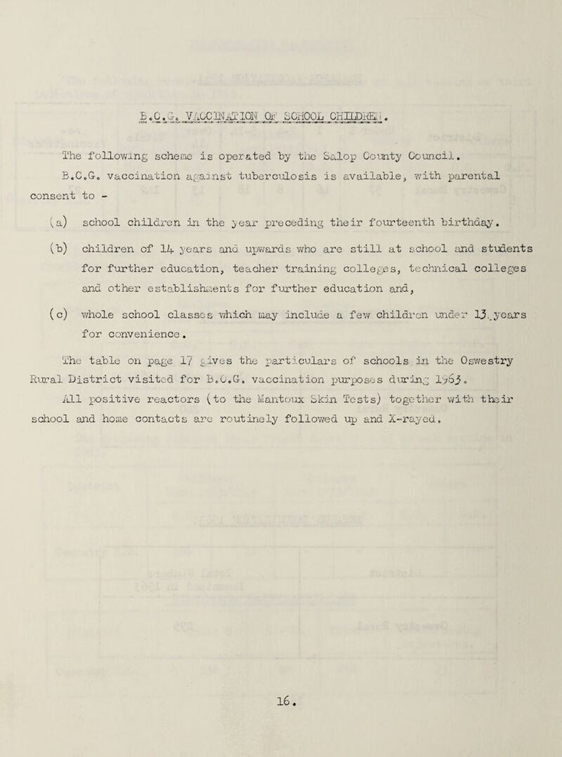 E c 0«'O'0 .0^’’ ECiiOOij CE.ILiDHEji).'!« The follovang scheme is oper&.ted hy the Salop Ooinaty Coancii, B.CoGo vaccination against tuberciilosis is available, with parental consent to - !,a) school children in the ^-ear preceding their fourteenth birthday. (b) children of 14 vears and miwards v/ho are still at school and stuients for further education, teacher training colleges, technical colleges and other establishiaents for further education and, (c) whole school classes which may include a few children under I3..years for convenience. The table on page 17 gives the particulars of schools in the Osv/estry Rural district visited for BcOcC-, vaccination purposes dviring I763» iill positive reactors (to the Mantoiax Skin Tests) together ^vith their school and home contacts are routinely followed up and X-rayed,