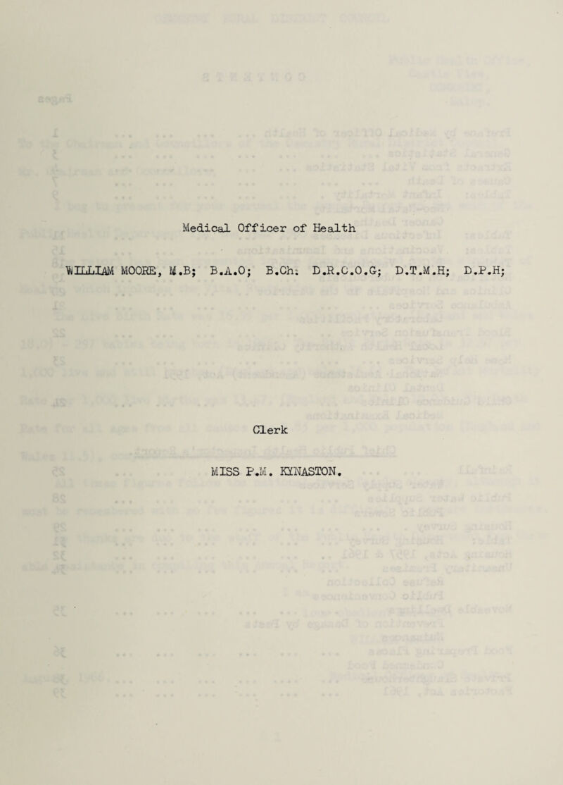 Medical Officer of Health WILLIAM MOORE, M.B; B.A.O; B.Chi D.R.0.0,0; D.T.M.H; D.P.H; Clerk MISS P.M. KXNASTON