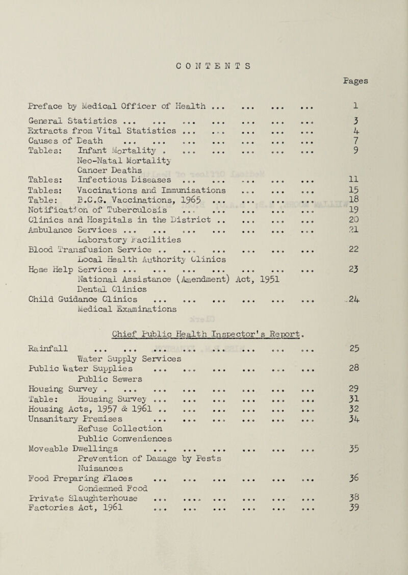 CONTENTS Pages Preface Medical Officer of Health. 001*10 r ar Statistics ee« e©© ©e* • o • •©• Extracts from Vital Statistics ©.. ... Causes of Peath ... ... ... ... ... Tables: Infant Mortality . ... Neo-Natal Mortality. Cancer Deaths Tables; Infectious Diseases ... ... ... Tables; Vaccinations and Immunisations ... Table: B.C.G, Vaccinations, 1965 . Notification of Tuberculosis ... ... ... Clinics and Hospitals in the District . Ambulance Services ... ... Laboratory lac:i-lities Blood Transfusion Service ., ... ... ... Local Health Authority Clinics Home Help Services ... ... ... ... ... National Assistance (Amendment) Act, 1951 Dental Clinics Child Guidance Clinics ... Medical Examinations • o e 3 4 7 9 11 15 18 19 20 21 22 23 24 Chief Public Health Inspector's Report Paanfall ... ... ... ... ..< Y^ater Supply Services Public Water Supplies ... ... Public Sewers Housing Siurvey . ... ... ... Table: Housing Survey ... Housing Acts, 1957 & 1961 .. ... Unsanitary Premises ... ... Refuse Collection Public Conveniences Moveable Dwellings ... . Prevention of Damage by Pests Nuisance s Food Preparing Places ... ... Condemned Food Pi'ivate Slaughterhouse Factories Act, I96I ... • • .a e • « 0*0 0 0 9 25 28 29 31 32 34 35 36 38 39