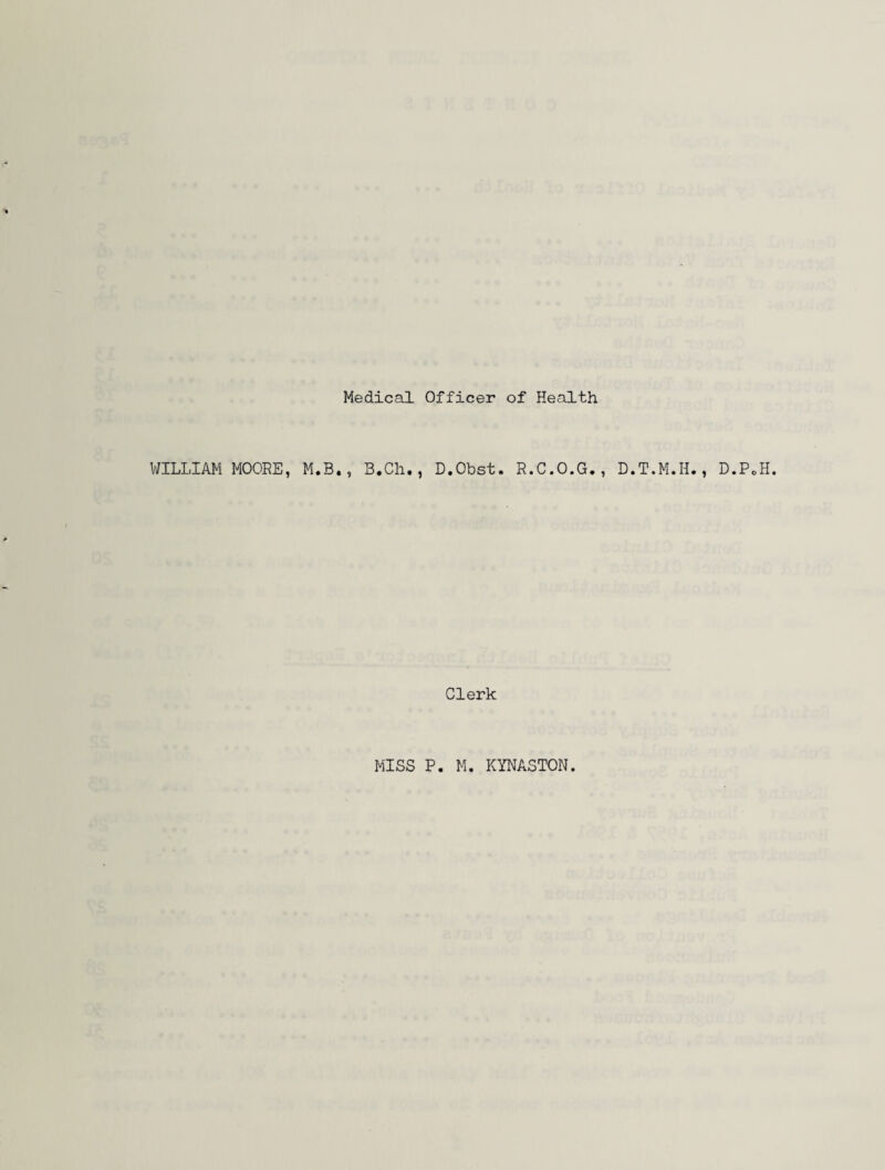 Medical Officer of Health WILLIAM MOORE, M.B., B.Ch., D.Obst. R.C.O.G., D.T.M.H., D.PoH. Clerk MISS P. M. KYNASTON